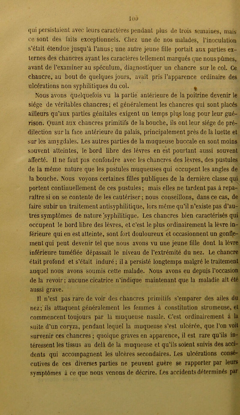 1 OÙ qui persistaient avec leurs caractères pendant plus de trois semaines, mais; ce sont des laits exceptionnels. Chez une de nos malades, l'inoculation s’était étendue jusqu’à l’anus; une autre jeune fille portait aux parties ex- ternes des chancres ayant les caractères tellement marqués que nous pûmes, avant de l’examiner au spéculum, diagnostiquer un chancre sur le col. Ce chancre, au bout de quelques jours, avait pris l’apparence ordinaire des ulcérations non syphilitiques du col. ¥ Nous avons quelquefois vu la partie antérieure de la poitrine devenir le siège de véritables chancres; et généralement les chancres qui sont placés ailleurs qu’aux parties génitales exigent un temps plus long pour leur gué- rison. Quant aux chancres primitifs de la bouche, ils ont leur siège de pré- dilection sur la face antérieure du palais, principalement près de la luette et sur les amygdales. Les autres parties de la muqueuse buccale en sont moins souvent atteintes, le bord libre des lèvres en est pourtant aussi souvent affecté. Il ne faut pas confondre avec les chancres des lèvres, des pustules de la même nature que les pustules muqueuses qui occupent les angles de la bouche. Nous voyons certaines filles publiques de la dernière classe qui portent continuellement de ces pustules; mais elles ne tardent pas à repa- raître si on se contente de les cautériser; nous conseillons, dans ce cas, de faire subir un traitement antisyphilitique, lors même qu’il n’existe pas d’au- tres symptômes de nature [syphilitique. Les chancres bien caractérisés qui occupent le bord libre des lèvres, et c’est le plus ordinairement la lèvre in- férieure qui en est atteinte, sont fort douloureux et occasionnent un gonfle- ment qui peut devenir tel que nous avons vu une jeune fille dont la lèvre inférieure tuméfiée dépassait le niveau de l’extrémité du nez. Le chancre était profond et s’était induré ; il a persisté longtemps malgré le traitement auquel nous avons soumis cette malade. Nous avons eu depuis l’occasion delà revoir; aucune cicatrice n’indique maintenant que la maladie ait été aussi grave. Il n’est pas rare de voir des chancres primitifs s’emparer des ailes du nez; ils attaquent généralement les femmes à constitution slrumeuse, et commencent toujours par la muqueuse nasale. C’est ordinairement à la suite d’un coryza, pendant lequel la muqueuse s’est ulcérée, que l’on voit survenir ces chancres ; quoique graves en apparence, il est rare qu’ils in- téressent les tissus au delà de la muqueuse et qu’ils soient suivis des acci- dents qui accompagnent les ulcères secondaires. Les ulcérations consé- cutives de ces diverses parties ne peuvent guère se rapporter par leurs symptômes à ce que nous venons de décrire. Les accidents déterminés par