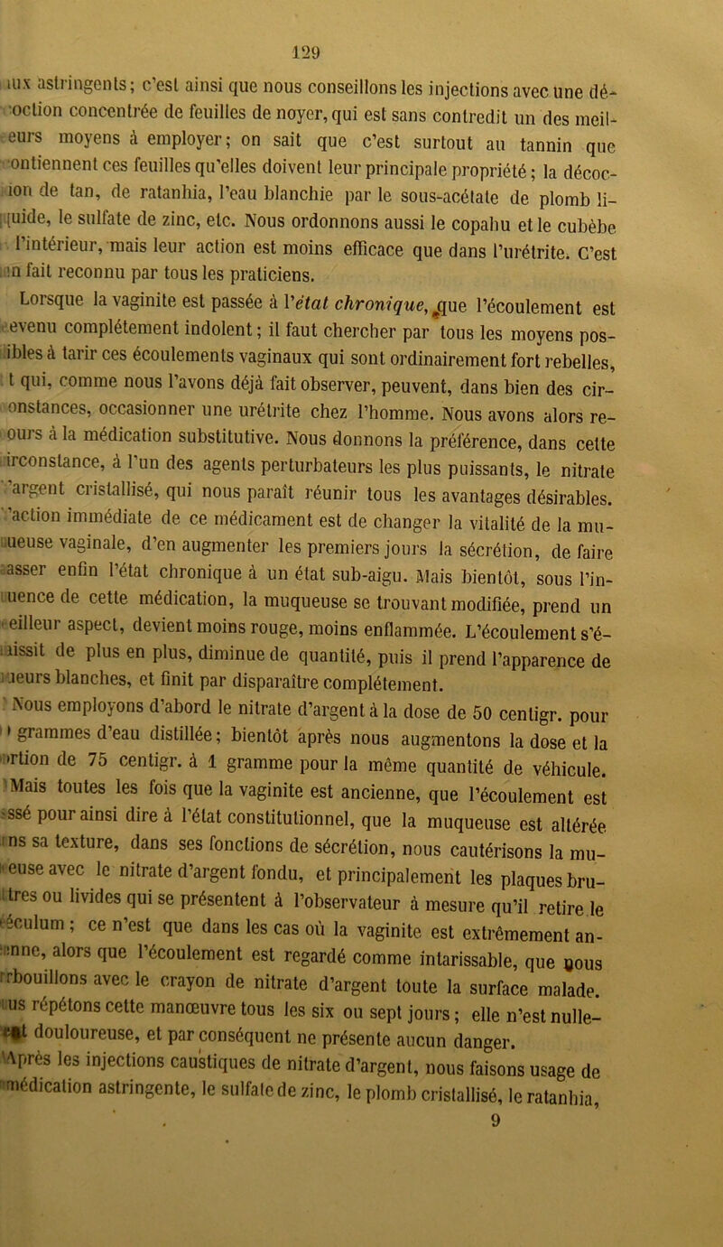 mx astringents; c’est ainsi que nous conseillons les injections avec une dé- oction concentrée de feuilles de noyer, qui est sans contredit un des meil- eurs moyens à employer; on sait que c’est surtout au tannin que ontiennent ces feuilles qu’elles doivent leur principale propriété ; la décoc- îori de tan, de ratanhia, l’eau blanchie par le sous-acétate de plomb li- iquide, le sulfate de zinc, etc. Nous ordonnons aussi le copaliu et le cubèbe l’intérieur, mais leur action est moins efficace que dans l’urétrite. C’est . in fait reconnu par tous les praticiens. Lorsque la vaginite est passée à Yétat chronique, l’écoulement est revenu complètement indolent; il faut chercher par tous les moyens pos- ibles à tarir ces écoulements vaginaux qui sont ordinairement fort rebelles, t qui, comme nous l’avons déjà fait observer, peuvent, dans bien des cir- onstances, occasionner une urétrite chez l’homme. Nous avons alors re- ou) s à la médication substitutive. Nous donnons la préférence, dans cette ii constance, à 1 un des agents perturbateurs les plus poissants, le nitrate argent ciislallisé, qui nous paraît réunir tous les avantages désirables, 'action immédiate de ce médicament est de changer la vitalité de la mu- queuse vaginale, d’en augmenter les premiers jours la sécrétion, défaire asser enfin l’état chronique à un état sub-aigu. Mais bientôt, sous l’in- uence de cette médication, la muqueuse se trouvant modifiée, prend un meilleur aspect, devient moins rouge, moins enflammée. L’écoulement s’é- lissit de Plus en Ptas, diminue de quantité, puis il prend l’apparence de leurs blanches, et finit par disparaître complètement. Nous employons d’abord le nitrate d’argent à la dose de 50 centigr. pour i grammes d’eau distillée ; bientôt après nous augmentons la dose et la ’ Ttion de 75 centigr. à 1 gramme pour la même quantité de véhicule. Mais toutes les fois que la vaginite est ancienne, que l’écoulement est •ssé pour ainsi dire à l’état constitutionnel, que la muqueuse est altérée ns sa texture, dans ses fondions de sécrétion, nous cautérisons la mu- ' euse avec le nitrate d’argent fondu, et principalement les plaques bru- 1 très ou livides qui se présentent à l’observateur à mesure qu’il retire le ééculum ; ce n’est que dans les cas où la vaginite est extrêmement an- '.nne, alors que l’écoulement est regardé comme intarissable, que eous rrbouillons avec le crayon de nitrate d’argent toute la surface malade us répétons cette manœuvre tous les six ou sept jours ; elle n’est nulle- <*t douloureuse, et par conséquent ne présente aucun danger. Après les injections caustiques de nitrate d’argent, nous faisons usage de 'médication astringente, le sulfate de zinc, le plomb cristallisé, le ratanhia, 9