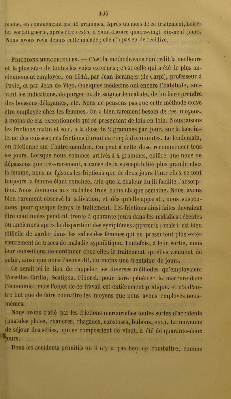 io5 inaine, en commençant par 15 grammes. Après un mois de ce traitement, Loisc- lot sortait guérie, après être restée à Saint-Lazare quatre-vingt dix-neuf jours. Nous avons revu depuis cette malade; elle n’a pas eu de récidive. Frictions mercurielles. — C’est la méthode sans contredit la meilleure et la plus sûre de toutes les voies externes ; c’est celle qui a été le plus an- ciennement employée, en 151û, par Jean Beranger (de Carpi), professeur à Pavie, et par Jean de Vigo. Quelques médecins ont encore l’habitude, sui- vant les indications, de purger ou de saigner le malade, de lui faire prendre des boissons délayantes, etc. Nous ne pensons pas que cette méthode doive être employée chez les femmes. On a bien rarement besoin de ces moyens, à moins de cas exceptionnels qui se présentent de loin en loin. Nous faisons les frictions malin et soir, à la dose de 2 grammes par jour, sur la face in- terne des cuisses; ces frictions durent de cinq à dix minutes. Le lendemain, on frictionne sur l’autre membre. On peut à cette dose recommencer tous les jours. Lorsque nous sommes arrivés à lx grammes, chiffre que nous ne dépassons que très-rarement, à cause de la susceptibilité plus grande chez la femme, nous ne faisons les frictions que de deux jours l’un ; elles se font toujours la femme étant couchée, afin que la chaleur du lit facilite l’absorp- tion. Nous donnons aux malades trois bains chaque semaine. Nous avons bien rarement observé la salivation, et dès qu’elle apparaît, nous suspen- dons pour quelque temps le traitement. Les frictions ainsi faites devraient être continuées pendant trente à quarante jours dans les maladies récentes ou anciennes après la disparition des symptômes apparents; mais il est bien difficile de garder dans les salles des femmes qui ne présentent plus exté- rieurement de traces de maladie syphilitique. Toutefois, à leur sortie, nous leur conseillons de continuer chez elles le traitement qu’elles viennent de subir, ainsi que nous l’avons dit, au moins une trentaine de jours. Ce serait ici le lieu de rappeler les diverses méthodes qu’employaient Toreilhe, Cirillo, Scatigna, Pihorel, pour faire pénétrer le mercure dans l’économie ; mais l’objet de ce travail est entièrement pratique, et n’a d’au- tre but que de faire connaître les moyens que nous avons employés nous- mêmes. Nous avons traité par les frictions mercurielles toutes sortes d’accidents (pustules plates, chancres, rhagades, exostoses, bubons, etc.). La moyenne de séjour des sériçs, qui se composaient de vingt, a été de quarante-deux '^ours. Dans les accidents primitifs ou il n’y a pas lieu de combattre, comme