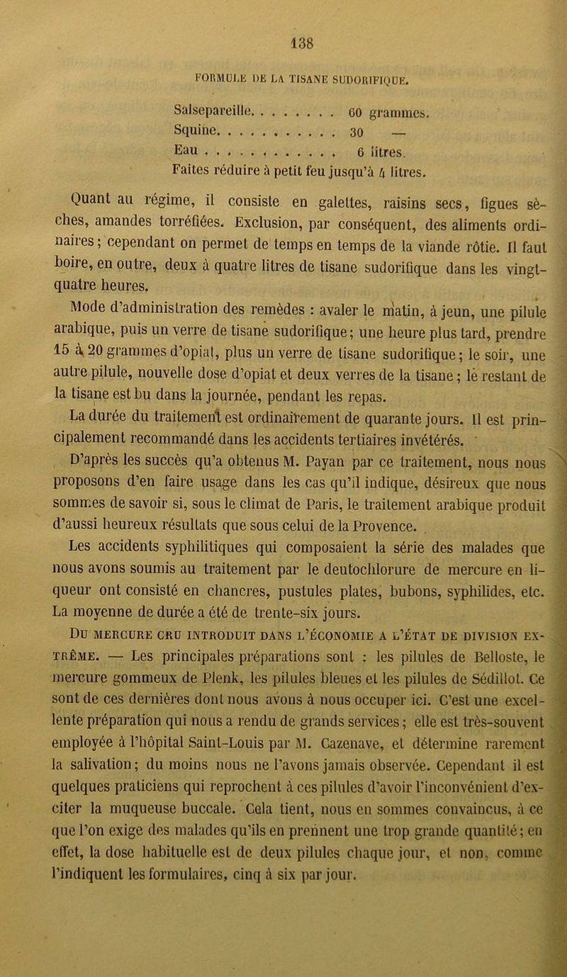 138 FOIiMULE DE LA TISANE SUDORIFIQUE. Salsepareille go grammes. Squine 30 — Eau 6 litres. Faites réduire à petit feu jusqu’à h litres. Quant au régime, il consiste en galettes, raisins secs, figues sè- ches, amandes torréfiées. Exclusion, par conséquent, des aliments ordi- naiies; cependant on permet de temps en temps de la viande rôtie. Il faut boiie, en outre, deux à quatre litres de tisane sudorifique dans les vingt- quatre heures. Mode d’administration des remèdes : avaler le matin, à jeun, une pilule arabique, puis un verre de tisane sudorifique; une heure plus tard, prendre 15 à 20 grammes d’opial, plus un verre de tisane sudorifique; le soir, une autre pilule, nouvelle dose d’opiat et deux verres de la tisane ; lè restant de la tisane est bu dans la journée, pendant les repas. La durée du traitement est ordinairement de quarante jours. Il est prin- cipalement recommandé dans les accidents tertiaires invétérés. D’après les succès qu’a obtenus M. Payan par ce traitement, nous nous proposons d’en faire usage dans les cas qu’il indique, désireux que nous sommes de savoir si, sous le climat de Paris, le traitement arabique produit Les accidents syphilitiques qui composaient la série des malades que nous avons soumis au traitement par le deutochlorure de mercure en li- queur ont consisté en chancres, pustules plates, bubons, syphilides, etc. La moyenne de durée a été de trente-six jours. Du MERCURE CRU INTRODUIT DANS L’ÉCONOMIE A L’ÉTAT DE DIVISION EX- treme. — Les principales préparations sont : les pilules de Belloste, le mercure gommeux de Plenk, les pilules bleues et les pilules de Sédillol. Ce sont de ces dernières dont nous avons à nous occuper ici. C’est une excel- lente préparation qui nous a rendu de grands services ; elle est très-souvent employée à l’hôpital Saint-Louis par M. Cazenave, et détermine rarement la salivation ; du moins nous ne l’avons jamais observée. Cependant il est quelques praticiens qui reprochent à ces pilules d’avoir l’inconvénient d’ex- citer la muqueuse buccale. Cela tient, nous en sommes convaincus, à ce que l’on exige des malades qu’ils en prennent une trop grande quantité; en effet, la dose habituelle est de deux pilules chaque jour, et non. comme l’indiquent les formulaires, cinq à six par jour.