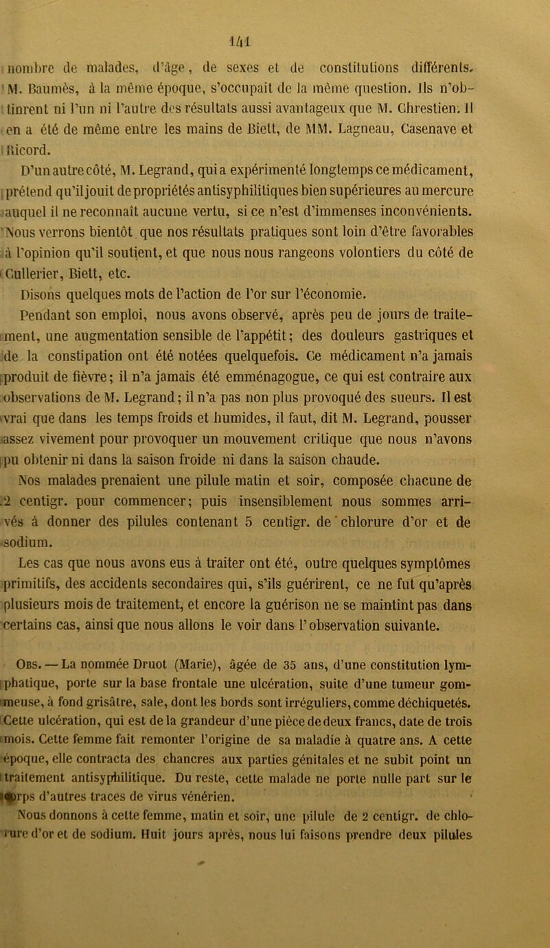 nombre de malades, d’âge, de sexes et de constitutions différents, M. Baumès, â la même époque, s’occupait de la même question. Jls n’ob- tinrent ni l’un ni l’autre des résultats aussi avantageux que M. Chreslien. 11 en a été de même entre les mains de Biett, de MM. Lagneau, Casenave et Ricord. D’un autre côté, M. Legrand, quia expérimenté longtemps ce médicament, prétend qu’il jouit de propriétés anlisyphililiques bien supérieures au mercure jauquel il ne reconnaît aucune vertu, si ce n’est d’immenses inconvénients. Nous verrons bientôt que nos résultats pratiques sont loin d’être favorables à l’opinion qu’il soutient, et que nous nous rangeons volontiers du côté de i Culleiier, Biett, etc. Disons quelques mots de l’action de l’or sur l’économie. Pendant son emploi, nous avons observé, après peu de jours de traite- ment, une augmentation sensible de l'appétit ; des douleurs gastriques et de la constipation ont été notées quelquefois. Ce médicament n’a jamais ! produit de fièvre; il n’a jamais été emménagogue, ce qui est contraire aux observations de M. Legrand; il n’a pas non plus provoqué des sueurs. Il est ivrai que dans les temps froids et humides, il faut, dit M. Legrand, pousser assez vivement pour provoquer un mouvement critique que nous n’avons ! pu obtenir ni dans la saison froide ni dans la saison chaude. Nos malades prenaient une pilule matin et soir, composée chacune de .2 centigr. pour commencer; puis insensiblement nous sommes arri- vés à donner des pilules contenant 5 centigr. de chlorure d’or et de sodium. Les cas que nous avons eus à traiter ont été, outre quelques symptômes primitifs, des accidents secondaires qui, s’ils guérirent, ce ne fut qu’après plusieurs mois de traitement, et encore la guérison ne se maintint pas dans certains cas, ainsique nous allons le voir dans l’observation suivante. Obs. — La nommée Druot (Marie), âgée de 35 ans, d’une constitution lym- iphatique, porte sur la base frontale une ulcération, suite d’une tumeur gom- meuse, à fond grisâtre, sale, dont les bords sont irréguliers, comme déchiquetés. Cette ulcération, qui est delà grandeur d’une pièce de deux francs, date de trois i mois. Cette femme fait remonter l’origine de sa maladie à quatre ans. A cette époque, elle contracta des chancres aux parties génitales et ne subit point un i traitement antisyphilitique. Du reste, celte malade ne porte nulle part sur le 3<|)rps d’autres traces de virus vénérien. Nous donnons à celte femme, matin et soir, une pilule de 2 centigr. de chlo- rure d’or et de sodium. Huit jours après, nous lui faisons prendre deux pilules