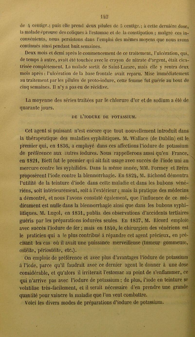 la malade éprouve des coliques à l’estomac et de la constipation ; malgré ces in- convénients, nous persistons dans l’emploi des mêmes moyens que nous avons continués ainsi pendant huit semaines. Deux mois et demi après le commencement de ce traitement, l’ulcération, qui, de temps à autre, avait été touchée avec le crayon de nitrate d’argent, était cica- trisée complètement. La malade sortit de Saint-Lazare, mais elle y rentra deux mois après : l’ulcération de la base frontale avait reparu. Mise immédiatement au traitement parles pilules de proto-iodure, cette femme fut guérie au bout de cinq semaiues. Il n’y a pas eu de récidive. La moyenne des séries traitées par le chlorure d’or et de sodium a été de quarante jours. DE L’iODURE DE POTASSIUM. Cet agent si puissant n’est encore que tout nouvellement introduit dans la thérapeutique des maladies syphilitiques. M. Wallace (de Dublin) est le premier qui, en 1836, a employé dans ces affections l’iodure de potassium de préférence aux autres iodures. Nous rappellerons aussi qu’en France, en 1821, Biett fut le premier qui ait fait usage avec succès de l’iode uni au mercure contre les syphilides. Dans la même année, MM. Formey et Bréra proposèrent l’iode contre la blennorrhagie. En 182Zi, M. Richond démontra l’utilité de la teinture d’iode dans cette maladie et dans les bubons véné- riens, soit intérieurement, soit à l’extérieur ; mais la pratique des médecins a démontré, et nous l’avons constaté également, que l’influence de ce mé- dicament est nulle dans la blennorrhagie ainsi que dans les bubons syphi- litiques. M. Lugol, en 1831, publia des observations d’accidents tertiaires guéris par les préparations ioduréès seules. En 1837, M. Ricord emploie avec succès l’iodure de fer ; mais en I8Z1O, le chirurgien des vénériens est le praticien qui a le plus contribué à répandre cet agent précieux, en pré- cisant les cas où il avait une puissance merveilleuse (tumeur gommeuse, ostéite, périostéite, etc.). On emploie de préférence et avec plus d’avantages l’iodure de potassium à l’icde, parce qu’il faudrait avec ce dernier agent le donner à une dose considérable, et qu’alors il irriterait l’estomac au point de s’enflammer, ce qui n’arrive pas avec l’iodure de potassium ; de plus, l’iode en teinture se volatilise très-facilement, et il serait nécessaire d’en prendre une grande quantité pour vaincre la maladie que l’on veut combattre. Voici les divers modes de préparations d’iodure de potassium.