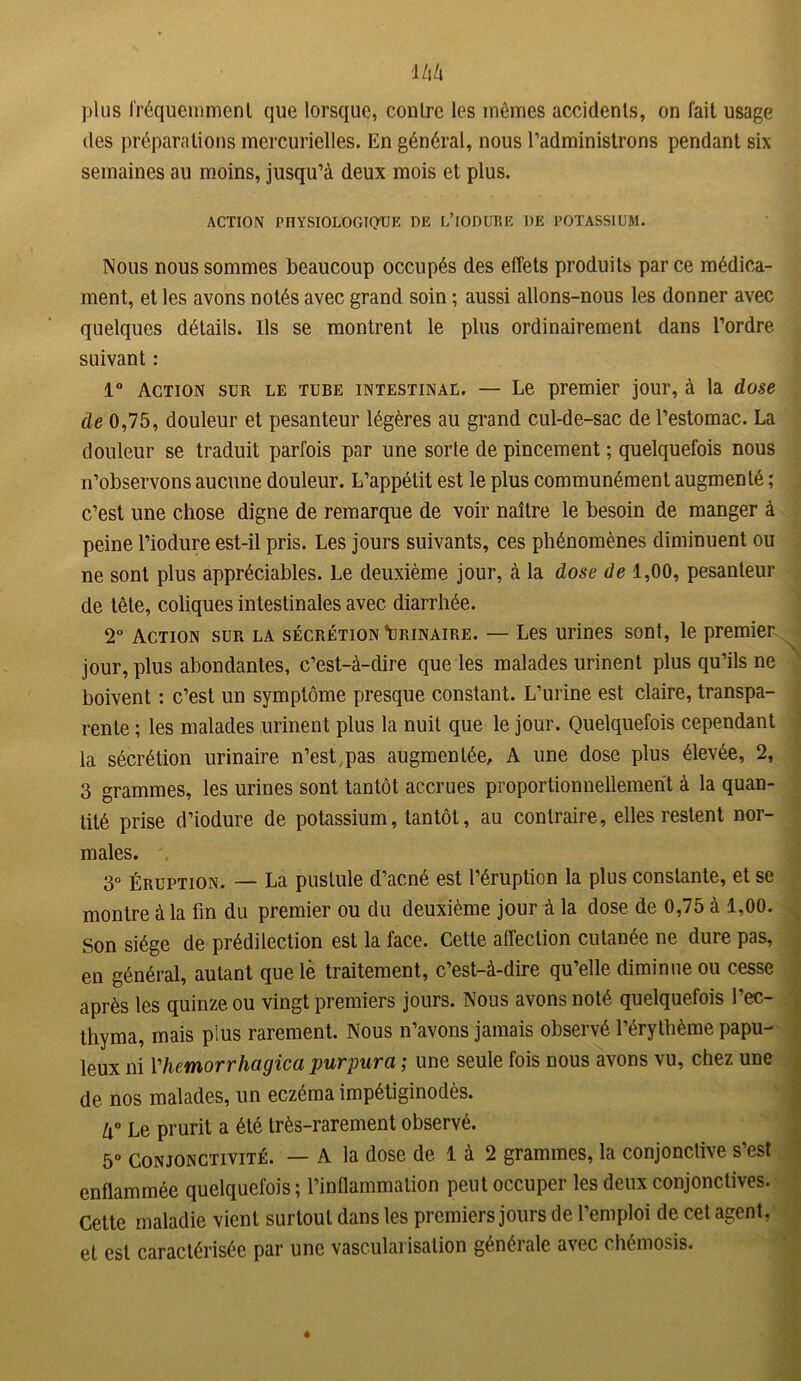 des préparations mercurielles. En général, nous l’administrons pendant six semaines au moins, jusqu’à deux mois et plus. ACTION PHYSIOLOGIQUE DE L’iODURE DE POTASSIUM. Nous nous sommes beaucoup occupés des effets produits par ce médica- ment, et les avons notés avec grand soin ; aussi allons-nous les donner avec quelques détails. Ils se montrent le plus ordinairement dans l’ordre suivant : 1° Action sur le tube intestinal. — Le premier jour, à la dose de 0,75, douleur et pesanteur légères au grand cul-de-sac de l’estomac. La douleur se traduit parfois par une sorte de pincement ; quelquefois nous n’observons aucune douleur. L’appétit est le plus communément augmenté ; c’est une chose digne de remarque de voir naître le besoin de manger à peine l’iodure est-il pris. Les jours suivants, ces phénomènes diminuent ou ne sont plus appréciables. Le deuxième jour, à la dose de 1,00, pesanteur de tête, coliques intestinales avec diarrhée. 2° Action sur la sécrétion \jrinaire. — Les urines sont, le premier jour, plus abondantes, c’est-à-dire que les malades urinent plus qu’ils ne boivent : c’est un symptôme presque constant. L’urine est claire, transpa- rente ; les malades urinent plus la nuit que le jour. Quelquefois cependant la sécrétion urinaire n’est,pas augmentée, A une dose plus élevée, 2, 3 grammes, les urines sont tantôt accrues proportionnellement à la quan- tité prise d’iodure de potassium, tantôt, au contraire, elles restent nor- males. 3° Éruption. — La pustule d’acné est l’éruption la plus constante, et se montre à la fin du premier ou du deuxième jour à la dose de 0,75 à 1,00. Son siège de prédilection est la face. Cette affection cutanée ne dure pas, en général, autant que le traitement, c’est-à-dire qu’elle diminue ou cesse après les quinze ou vingt premiers jours. Nous avons noté quelquefois l’ec- thyma, mais plus rarement. Nous n’avons jamais observé l’érythème papu- leux ni l'hemorrhagica purpura ; une seule fois nous avons vu, chez une de nos malades, un eczéma impétiginodès. lx° Le prurit a été très-rarement observé. 5° Conjonctivité. — A la dose de 1 à 2 grammes, la conjonctive s’est enflammée quelquefois; l’inflammation peut occuper les deux conjonctives. Cette maladie vient surtout dans les premiers jours de l’emploi de cet agent, et est caractérisée par une vascularisation générale avec chémosis.