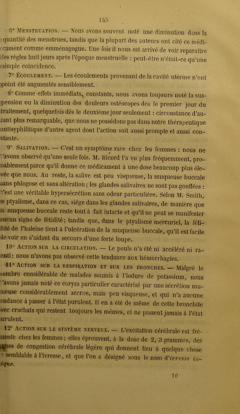 1/j5 G* Menstruation. — Nous avons souvent noté une diminution dans la quantité des menstrues, tandis que la plupart des auteurs ont cité ce médi- cament comme emménagogue. Une fois il nous est arrivé de voir reparaître les règles huit jours après l’époque menstruelle : peut-être n’était-ce qu’une -simple coïncidence. 7° Écoulement. — Les écoulements provenant de la cavité utérine n’ont point été augmentés sensiblement. é° Comme effets immédiats, constants, nous avons toujours noté la sus- pension ou la diminution des douleurs ostéocopes dès le premier jour du traitement, quelquefois dès le deuxième jour seulement : circonstance d’au- tant plus remarquable, que nous ne possédons pas dans notre thérapeutique ‘antisyphilitique d’autre agent dont l’action soit aussi prompte et aussi con- stante. 9° Salivation. — C’est un symptôme rare chez les femmes : nous ne ’avons observé qu’une seule fois. M. Ricord l’a vu plus fréquemment, pro- bablement parce qu’il donne ce médicament à une dose beaucoup plus éle- vée que nous. Au reste, la salive est peu visqueuse, la muqueuse buccale sans phlogose et sans altération ; les glandes salivaires ne sont pas gonflées : ;’est une véritable hypersécrétion sans odeur particulière. Selon M. Smith, e ptyalisme, dans ce cas, siège dans les glandes salivaires, de manière que ta muqueuse buccale reste tout à fait intacte et qu’il ne peut se manifester aucun signe de fétidité; tandis que, dans le ptyalisme mercuriel, la féti- lité de l’haleine tient à l’ulcération de la muqueuse buccale, qu’il est facile le voir en s’aidant du secours d’une forte loupe. 10° Action sur la circulation. — Le pouls n’a été ni accéléré ni ra- 3nti; nous n’avons pas observé cette tendance aux hémorrhagies. il0 Action sur la respiration et sur les bronches. — Malgré le •ombre considérable de malades soumis à l’iodure de potassium, nous ’avons jamais noté ce coryza particulier caractérisé par une sécrétion mu- ueuse considérablement accrue, mais peu visqueuse, et qui n’a aucune indance à passer à l’état purulent. U en a été de même de cette bronchite vec crachats qui restent toujours les mêmes, et ne passent jamais à l’état urulent. 12ü Action sur le système nerveux. — L’excitation cérébrale est fré- uente chez les femmes ; elles éprouvent, à la dose de 2, 3 grammes, des *$nes de congestion cérébrale légère qui donnent lieu à quelque chose î semblable à l’ivresse, et que l’on a désigné sous le nom d'ivresse io- ique.