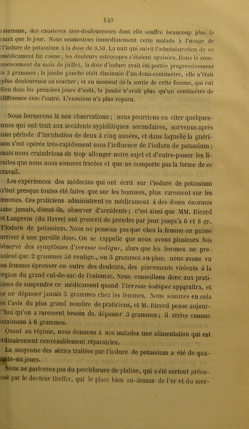 sternum, des exostoses très-douloureuses donl elle souffre beaucoup plus la nuit que le jour. Nous soumettons immédiatement cette malade à l’usage de Fiodure de potassium à la dose de 0,50. La nuit qui suivit l’administration de ce médicament fut calme ; les douleurs ostéocopes s’étaient apaisées. Dans le com- mencement du mois de juillet, la dose d’iodure avait été portée progressivement à 3 grammes ; la jambe gauche était diminuée d’un demi-centimètre, elle n’était plus douloureuse au toucher ; et au moment de la sortie de cette femme, qui eut lieu dans les premiers jours d’août, la jambe n’avait plus qu’un centimètre de :dilférence avec l’autre. L’exostose n’a plus reparu. Nous bornerons là nos observations ; nous pourrions en citer quelques- unes qui ont trait aux accidents syphilitiques secondaires, survenus après une période d’incubation de deux à cinq années, et dans laquelle la guéri- son s’est opérée très-rapidement sous l’influence de l’iodure de potassium ; mais nous craindrions de trop allonger noire sujet et d’outre-passer les li- mites que nous nous sommes tracées et que ne comporte pas la forme de ce :.ravail. Les expériences des médecins qui ont écrit sur l’iodure de potassium ; l’ont presque toutes été faites que sur les hommes, plus rarement sur les eemmes. Ces praticiens administrent ce médicament à des doses énormes .sans jamais, disent-ils, observer d’accidents ; c’est ainsi que MM. Ricord >t Langevin (du Havre) ont prescrit de prendre par jour jusqu’à 6 et 8 gr. I iodure de potassium. Nous ne pensons pas que chez la femme on puisse irriver à une pareille dose. On se rappelle que nous avons plusieurs fois Observé des symptômes d'ivresse iodique, alors que les femmes ne pr- iaient que 2 grammes 50 centigr., ou 3 grammes au* plus; nous avons vu es lemmes éprouver en outre des douleurs, des pincements violents à la égion du grand cul-de-sac de l’estomac. Nous conseillons donc aux prati- : iens de suspendie ce médicament quand Vivresse iodique apparaîtra, et ,e ne dépassci jamais 3 grammes chez les lemmes. Nous sommes en cela e 1 du plus giand nombre de praticiens, et M. Ricord pense aujour- hui qu on a îaiement besoin de. dépasser 3 grammes; il arrive comme naximum à 6 grammes. Quant au régime, nous donnons à nos malades une alimentation qui est rdinairement convenablement réparatrice. La moyenne des séries traitées par l’iodure de potassium a été de qua- k^ple-six jours. Nous ne parlerons pas du perchlorure de platine, qui a été surtout préeo- •isé par le docteur Jlœfler, qui le place bien au-dessus de l’or et du mer-