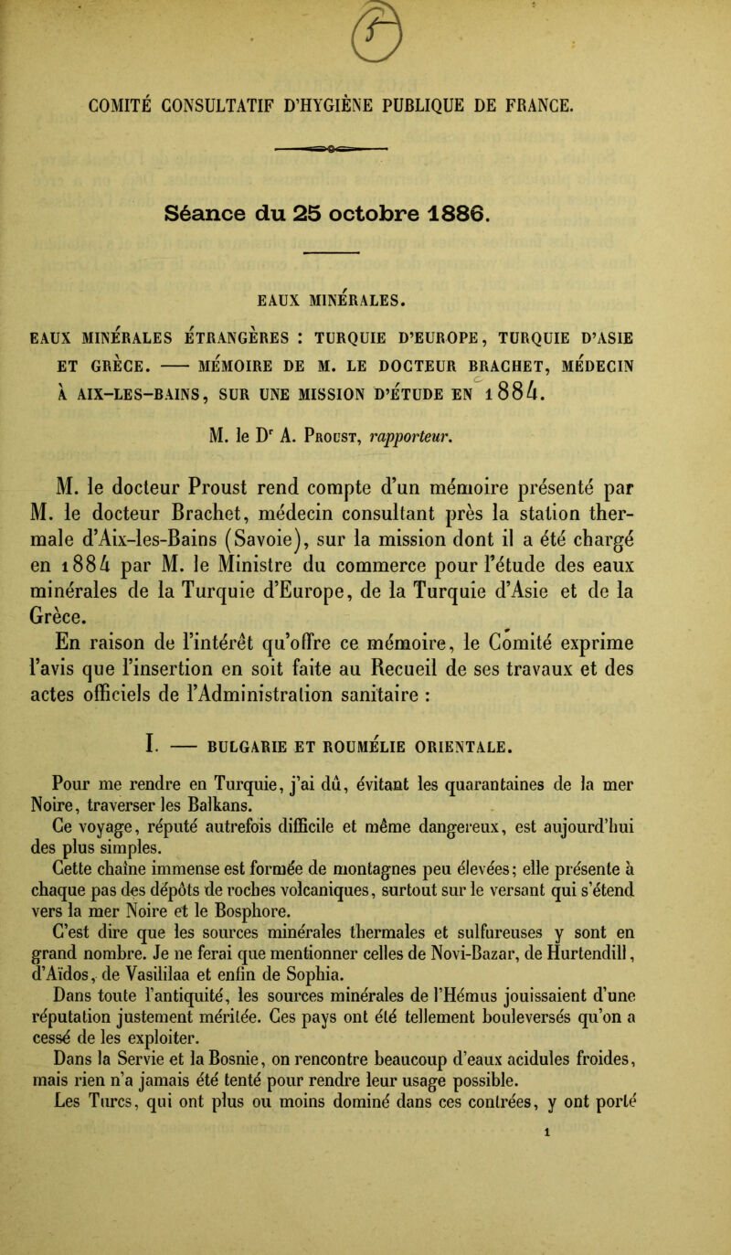 0 COMITÉ CONSULTATIF D’HYGIÈNE PUBLIQUE DE FRANCE. ssaexsB- Séance du 25 octobre 1886. EAUX MINÉRALES. EAUX MINÉRALES ÉTRANGÈRES : TURQUIE D’EUROPE, TURQUIE D’ASIE ET GRÈCE. MÉMOIRE DE M. LE DOCTEUR BRACHET, MEDECIN À AIX-LES-BAINS, SUR UNE MISSION D’ÉTUDE EN l88/i. M. le D‘‘ A. Proust, rapporteur. M. le docteur Proust rend compte d’un mémoire présenté par M. le docteur Brachet, médecin consultant près la station ther- male d’Aix-les-Bains (Savoie), sur la mission dont il a été chargé en i88A par M. le Ministre du commerce pour Tétude des eaux minérales de la Turquie d’Europe, de la Turquie d’Asie et de la Grèce. En raison de l’intérêt qu’offre ce mémoire, le Comité exprime l’avis que l’insertion en soit faite au Recueil de ses travaux et des actes officiels de l’Administration sanitaire : I. BULGARIE ET ROUMELIE ORIENTA.LE. Pour me rendre en Turquie, j’ai dû, évitant les quarantaines de la mer Noire, traverseras Balkans. Ce voyage, réputé autrefois difficile et même dangereux, est aujourd’hui des plus simples. Cette chaîne immense est formée de montagnes peu élevées; elle présente à chaque pas des dépôts de roches volcaniques, surtout sur le versant qui s’étend vers la mer Noire et le Bosphore. C’est dire que les sources minérales thermales et sulfureuses y sont en grand nombre. Je ne ferai que mentionner celles de Novi-Bazar, de Hurtendill, d’Aïdos, de Vasililaa et enfin de Sophia. Dans toute l’antiquité, les sources minérales de l’Hémus jouissaient d’une réputation justement méritée. Ces pays ont été tellement bouleversés qu’on a cessé de les exploiter. Dans la Servie et la Bosnie, on rencontre beaucoup d’eaux acidulés froides, mais rien n’a jamais été tenté pour rendre leur usage possible. Les Turcs, qui ont plus ou moins dominé dans ces contrées, y ont porté