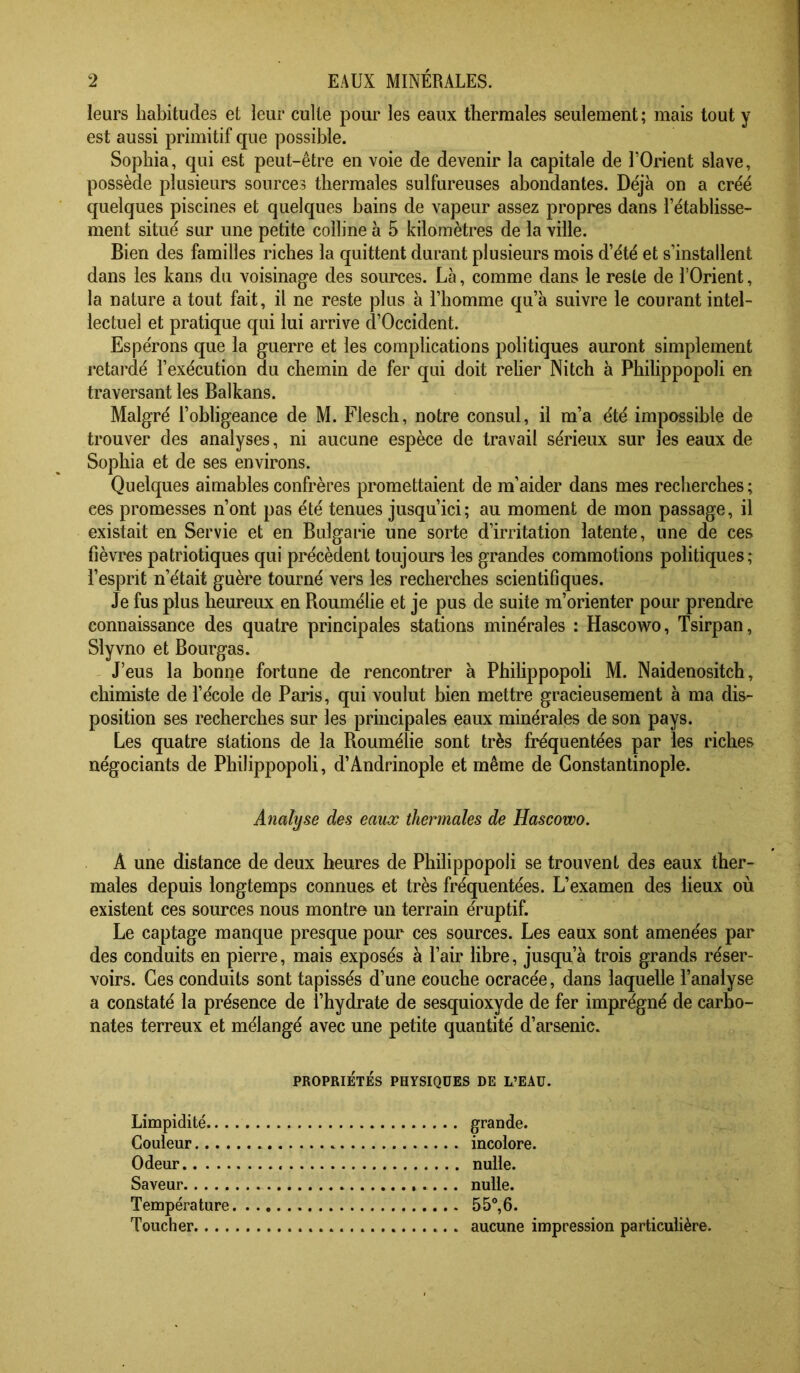 leurs habitudes et leur culte pour les eaux thermales seulement ; mais tout y est aussi primitif que possible. Sophia, qui est peut-être en voie de devenir la capitale de l’Orient slave, possède plusieurs sources thermales sulfureuses abondantes. Déjà on a créé quelques piscines et quelques bains de vapeur assez propres dans l’établisse- ment situé sur une petite colline à 5 kilomètres de la ville. Bien des familles riches la quittent durant plusieurs mois d’été et s’installent dans les kans du voisinage des sources. Là, comme dans le reste de l’Orient, la nature a tout fait, il ne reste plus à l’homme qu’à suivre le courant intel- lectuel et pratique qui lui arrive d’Occident. Espérons que la guerre et les complications politiques auront simplement retardé l’exécution du chemin de fer qui doit relier Nitch à Philippopoli en traversant les Balkans. Malgré l’obligeance de M. Flesch, notre consul, il m’a été impossible de trouver des analyses, ni aucune espèce de travail sérieux sur les eaux de Sophia et de ses environs. Quelques aimables confrères promettaient de m’aider dans mes recherches ; ces promesses n’ont pas été tenues jusqu’ici; au moment de mon passage, il existait en Servie et en Bulgarie une sorte d’irritation latente, une de ces fièvres patriotiques qui précèdent toujours les grandes commotions politiques; l’esprit n’était guère tourné vers les recherches scientifiques. Je fus plus heureux en Boumélie et je pus de suite m’orienter pour prendre connaissance des quatre principales stations minérales : Hascowo, Tsirpan, Slyvno et Bourgas. J’eus la bonne fortune de rencontrer à Philippopoli M. Naidenositch, chimiste de l’école de Paris, qui voulut bien mettre gracieusement à ma dis- position ses recherches sur les principales eaux minérales de son pays. Les quatre stations de la Boumélie sont très fréquentées par les riches négociants de Philippopoli, d’Andrinople et même de Constantinople. Analyse des eaux thermales de Hascowo. A une distance de deux heures de Philippopoli se trouvent des eaux ther- males depuis longtemps connues et très fréquentées. L’examen des lieux où existent ces sources nous montre un terrain éruptif. Le captage manque presque pour ces sources. Les eaux sont amenées par des conduits en pierre, mais exposés à l’air libre, jusqu’à trois grands réser- voirs. Ces conduits sont tapissés d’une couche ocracée, dans laquelle l’analyse a constaté la présence de l’hydrate de sesquioxyde de fer imprégné de carbo- nates terreux et mélangé avec une petite quantité d’arsenic. PROPRIÉTÉS PHYSIQUES DE L’EAU. Limpidité grande. Couleur incolore. Odeur nulle. Saveur nulle. Tempéra ture 5 5°, 6. Toucher aucune impression particulière.