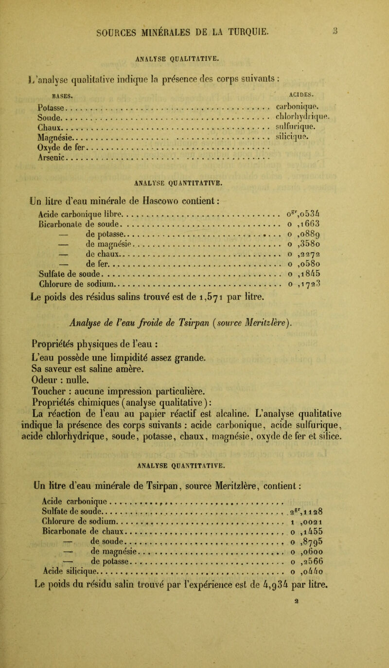 ANALYSE QUALITATIVE. L’analyse quaîitalive indicpe la présence des cnrps suivants : BASES. Potasse. ... Sonde Chaux Magnésie... Oxyde de fer Arsenic.... ACIDES. carbonique. chlorliydiiquR. sulfurique. siliciqiie. ANALYSE QUANTITATIVE. Un litre d’eau minérale de Hascovvo contient : Acide carbonique libre Bicarbonate de soude . .. . — de potasse — de magnésie — de chaux — de fer Sulfate de soude Chlorure de sodium Le poids des résidus salins trouvé est de 1,671 par litre. o°%o536 o ,i663 O ,0889 O ,358o o ,2272 0 ,o58o 0 ,i8/i5 0 ,1723 Analyse de Veau froide de Tsirpan {source Meritzlère). Propriétés physiques de l’eau : L’eau possède une limpidité assez grande. Sa saveur est saline amère. Odeur : nulle. Toucher : aucune impression particulière. Propriétés chimiques (analyse qualitative): La réaction de l’eau au papier réactif est alcaline. L’analyse qualitative indique la présence des corps suivants : acide carbonique, acide sulfurique, acide chlorhydrique, soude, potasse, chaux, magnésie, oxyde de fer et silice. ANALYSE QUANTITATIVE. Un litre d’eau minérale de Tsirpan, source Meritzlère, contient : Acide carbonique Sulfate de soude .2®%ii28 Chlorure de sodium 1 ,0021 Bicarbonate de chaux o ,iA55 — de soude o ,8795 — de magnésie 0 ,0600 — dépotasse o ,2666 Acide silicique o ,06^0 Le poids du résidu salin trouvé par l’expérience est de ^4,934 par litre.