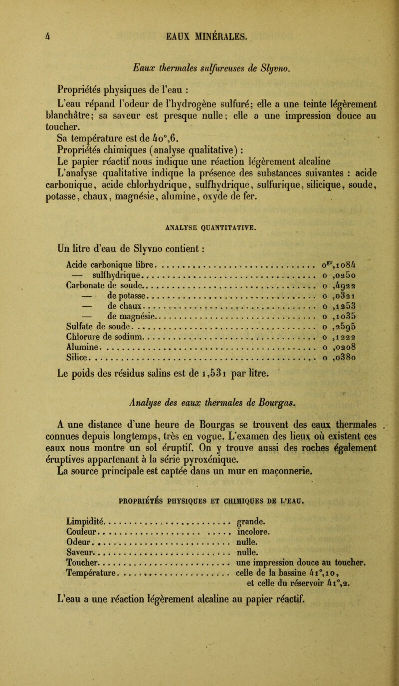 Eaux thermales sulfureuses de Slyvno. Propriétés physiques de l’eau : L’eau répand l’odeur de l’hydrogène sulfuré; elle a une teinte légèrement blanchâtre; sa saveur est presque nulle; elle a une impression douce au toucher. Sa température est de 4o°,6. Propriétés chimiques (analyse qualitative) ; Le papier réactif nous indique une réaction légèrement alcaline L’analyse qualitative indique la présence des substances suivantes : acide carbonique, acide chlorhydrique, sulfhydrique, sulfurique, silicique, soude, potasse, chaux, magnésie, alumine, oxyde de fer. ANALYSE QUANTITATIVE. Un litre d’eau de Slyvno contient ; Acide carbonique libre — sulfhydrique Carbonate de soude — de potasse — de chaux — de magnésie Sulfate de soude Chlorure de sodium Alumine Silice Le poids des résidus salins est de i ,531 par litre. O ,oü5o O ,4922 O ,0821 O ,1253 O ,io35 O ,2695 O ,1222 O ,0208 O ,o38o Analyse des eaux thermales de Bourgas, A une distance d’une heure de Bourgas se trouvent des eaux thermales . connues depuis longtemps, très en vogue. L’examen des lieux où existent ces eaux nous montre un sol éruptif. On y trouve aussi des roches également éruptives appartenant à la série pyroxénique. La source principale est captée dans un mur en maçonnerie. PROPRIÉTÉS PHYSIQUES ET CHIMIQUES DE L’EAU. Limpidité... Couleur.. .. Odeur Saveur Toucher.... Température grande. incolore. nulle. nulle. une impression douce au toucher, celle de la bassine 4i®,io, et celle du réservoir 4i°,2. L’eau a une réaction légèrement alcaline au papier réactif.