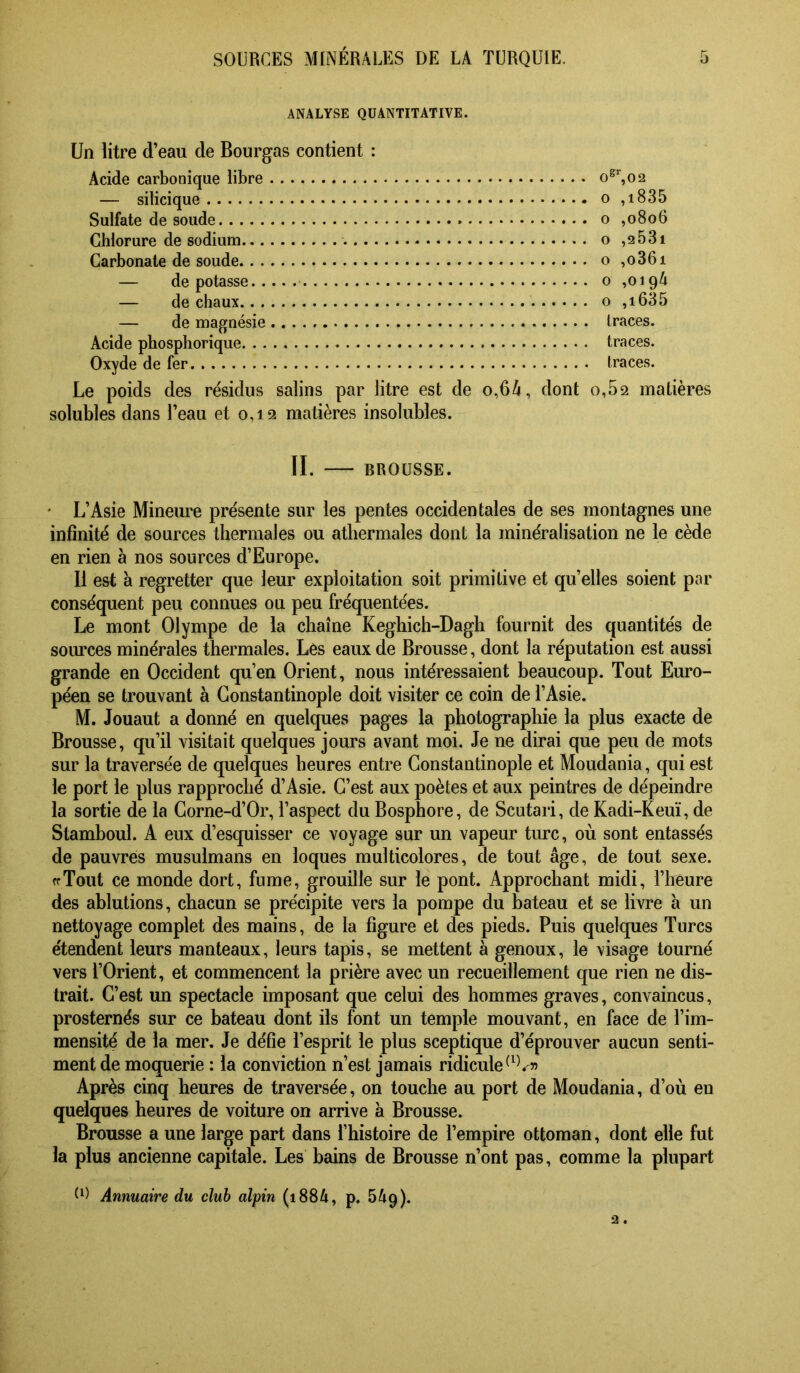 ANALYSE QUANTITATIVE. Un litre d’eau de Bourgas contient : Acide carbonique libre o^’‘,o2 — silicique o ,i835 Sulfate de soude o ,0806 Chlorure de sodium - o ,2681 Carbonate de soude o ,o36i — dépotasse o ,019^ — de chaux o ,i635 — de magnésie Iraces. Acide phosphorique traces. Oxyde de fer traces. Le poids des résidus salins par litre est de o,64, dont o,52 matières solubles dans l’eau et 0,12 matières insolubles. II. BROUSSE. • L’Asie Mineure présente sur les pentes occidentales de ses montagnes une infinité de sources thermales ou atbermales dont la minéralisation ne le cède en rien à nos sources d’Europe. Il est à regretter que leur exploitation soit primitive et qu’elles soient par conséquent peu connues ou peu fréquentées. Le mont Olympe de la chaîne Keghich-Dagh fournit des quantités de sources minérales thermales. Les eaux de Brousse, dont la réputation est aussi grande en Occident qu’en Orient, nous intéressaient beaucoup. Tout Euro- péen se trouvant à Constantinople doit visiter ce coin de l’Asie. M. Jouant a donné en quelques pages la photographie la plus exacte de Brousse, qu’il visitait quelques jours avant moi. Je ne dirai que peu de mots sur la traversée de quelques heures entre Constantinople et Moudania, qui est le port le plus rapproché d’Asie. C’est aux poètes et aux peintres de dépeindre la sortie de la Corne-d’Or, l’aspect du Bosphore, de Scutari, de Kadi-Keuï, de Stamboul. A eux d’esquisser ce voyage sur un vapeur turc, où sont entassés de pauvres musulmans en loques multicolores, de tout âge, de tout sexe. ffToiit ce monde dort, fume, grouille sur le pont. Approchant midi, l’heure des ablutions, chacun se précipite vers la pompe du bateau et se livre à un nettoyage complet des mains, de la figure et des pieds. Puis quelques Turcs étendent leurs manteaux, leurs tapis, se mettent à genoux, le visage tourné vers l’Orient, et commencent la prière avec un recueillement que rien ne dis- trait. C’est un spectacle imposant que celui des hommes graves, convaincus, prosternés sur ce bateau dont ils font un temple mouvant, en face de l’im- mensité de la mer. Je défie l’esprit le plus sceptique d’éprouver aucun senti- ment de moquerie : la conviction n’est jamais ridicule Après cinq heures de traversée, on touche au port de Moudania, d’où en quelques heures de voiture on arrive a Brousse. Brousse a une large part dans l’histoire de l’empire ottoman, dont elle fut la plus ancienne capitale. Les bains de Brousse n’ont pas, comme la plupart Annuaire du club alpin (i884, p. bAp).