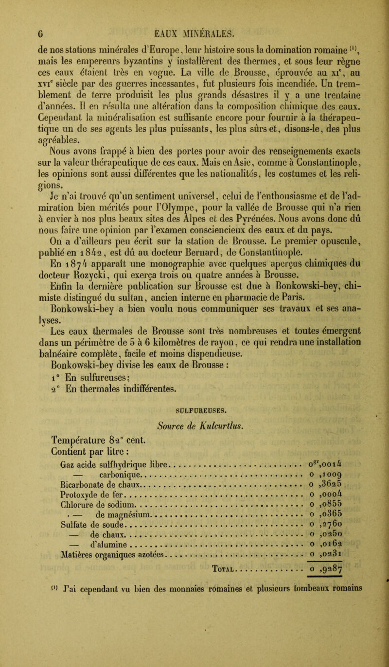 de nos stations minérales d’Europe, leur histoire sous la domination romaine mais les empereurs byzantins y installèrent des thermes, et sous leur règne ces eaux étaient très en vogue. La ville de Brousse, éprouvée au xi“, au xvi' siècle par des guerres incessantes, fut plusieurs fois incendiée. Un trem- blement de terre produisit les plus grands désastres il y a une trentaine d’années. Il en résulta une altération dans la composition chimique des eaux. Cependant la minéralisation est suffisante encore pour fournir à la thérapeu- tique un de ses agents les plus puissants, les plus sûrs et, disons-le, des plus agréables. Nous avons frappé à bien des portes pour avoir des renseignements exacts sur la valeur thérapeutique de ces eaux. Mais en Asie, comme à Constantinople, les opinions sont aussi différentes que les nationalités, les costumes et les reli- gions. Je n’ai trouvé qu’un sentiment universel, celui de l’enthousiasme et de l’ad- miration bien mérités pour l’Olympe, pour la vallée de Brousse qui n’a rien à envier à nos plus beaux sites des Alpes et des Pyrénées. Nous avons donc dû nous faire une opinion par l’examen consciencieux des eaux et du pays. On a d’ailleurs peu écrit sur la station de Brousse. Le premier opuscule, publié en i842, est dû au docteur Bernard, de Constantinople. En 1874 apparaît une monographie avec quelques aperçus chimiques du docteur Rozycki, qui exerça trois ou quatre années à Brousse. Enfin la dernière publication sur Brousse est due à Bonkowski-bey, chi- miste distingué du sultan, ancien interne en pharmacie de Paris. Bonkowski-bey a bien voulu nous communiquer ses travaux et ses ana- lyses. Les eaux thermales de Brousse sont très nombreuses et toutes émergent dans un périmètre de 5 à 6 kilomètres de rayon, ce qui rendra une installation balnéaire complète, facile et moins dispendieuse. Bonkowski-bey divise les eaux de Brousse : 1° En sulfureuses; 2° En thermales indifférentes. SULFUREUSES. Source de Kulcurtlus. Température 82° cent. Contient par litre : Gaz acide sulfhydrique libre o^^ool4 — carbonique o ,1009 Bicarbonate de cbaux 0 ,36a 5 Protoxyde de fer o ,0004 Chlorure de sodium o ,o855 . — de magnésium 0 ,o365 Sulfate de soude 0 ,2760 — de chaux o ,0260 — d’alumine o ,0162 Matières organiques azotées o ,023i Total 0 ,9287 J’ai cependant vu bien des monnaies romaines et plusieurs tombeaux romains