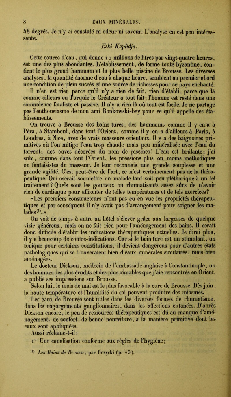 48 degrés. Je n’y ai constaté ni odeur ni saveur. L’analyse en est peu intéres- sante. Eski Kaplidja. Cette source d’eau, qui donne lo millions de litres par vingt-quatre heures, est une des plus abondantes. L’établissement, de forme toute byzantine, con- tient le plus grand hammam et la plus belle piscine de Brousse. Les diverses analyses, la quantité énorme d’eau à chaque heure, semblent au premier abord une condition de plein succès et une source de richesses pour ce pays enchanté. Il n’en est rien parce qu’il n’y a rien de fait, rien d’établi, parce que là comme ailleurs en Turquie le Créateur a tout fait; l’homme est resté dans une somnolence fataliste et passive. Il n’y a rien là où tout est facile. Je ne partage pas l’enthousiasme de mon ami Bonkowski-bey pour ce qu’il appelle des éta- blissements. On trouve à Brousse des bains turcs, des hammams comme il y en a à Péra, à Stamboul, dans tout l’Orient, comme il y en a d’ailleurs à Paris, à Londres, à Nice, avec de vrais masseurs orientaux. Il y a des baignoires pri- mitives où l’on mitige l’eau trop chaude mais peu minéralisée avec l’eau du torrent; des cuves décorées du nom de piscines! L’eau est brûlante; j’ai subi, comme dans tout l’Orient, les pressions plus ou moins méthodiques ou fantaisistes du masseur. Je leur reconnais une grande souplesse et une grande agilité. C’est peut-être de l’art, ce n’est certainement pas de la théra- peutique. Qui oserait soumettre un malade tant soit peu pléthorique à un tel traitement ? Quels sont les goutteux ou rhumatisants assez sûrs de n’avoir rien de cardiaque pour affronter de telles températures et de tels exercices? ffLes premiers constructeurs n’ont pas eu en vue les propriétés thérapeu- tiques et par conséquent il n’y avait pas d’arrangement pour soigner les ma- lades On voit de temps à autre un hôtel s’élever grâce aux largesses de quelque vizir généreux, mais on ne fait rien pour l’aménagement des bains. 11 serait donc difficile d’établir les indications thérapeutiques actuelles. Je dirai plus, il y a beauœup de contre-indications. Car si le bain turc est un stimulant, un tonique pour certaines constitutions, il devient dangereux pour d’autres états pathologiques qui se trouveraient bien d’eaux minérales similaires, mais bien aménagées. Le docteur Dickson, médecin de l’ambassade anglaise à Constantinople, un des hommes des plus érudits et des plus aimables que j’aie rencontrés en Onent, a publié ses impi’essions sur Brousse. Selon lui, le mois de mai est le plus favorable à la cure de Brousse. Dès juin, la haute température et l’humidité du sol peuvent produire des miasmes. Les eaux de Brousse sont utiles dans les diverses formes de rhumatisme, dans les engorgements ganglionnaires, dans les alfections cutanées. D’après Dickson encore, le peu de ressources thérapeutiques est dû au manque d’ame- nagement, de confort, de bonne nourriture, à la manière primitive dont les eaux sont appliquées. Aussi réclame-t-il : 1° Une canalisation conforme aux règles de l’hygiène; Les Bains de Brousse, par Rozycki (p. s.5).