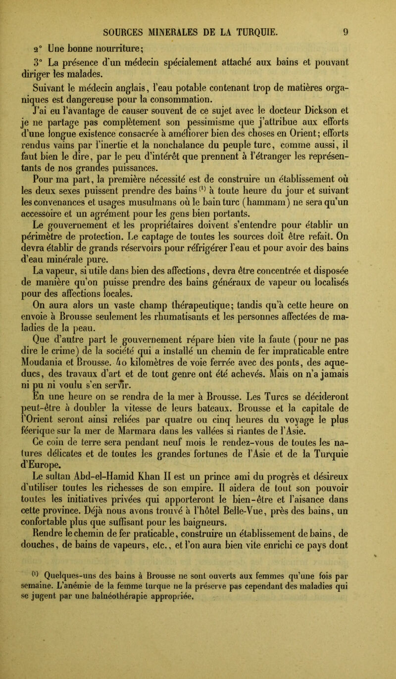 2° Une bonne nourriture; 3° La présence d‘un médecin spécialement attaché aux bains et pouvant diriger les malades. Suivant le médecin anglais, l’eau potable contenant trop de matières orga- niques est dangereuse pour la consommation. J’ai eu l’avantage de causer souvent de ce sujet avec le docteur Dickson et je ne partage pas complètement son pessimisme que j’attribue aux efforts d’une longue existence consacrée à améliorer bien des choses en Orient; efforts rendus vains par l’inertie et la nonchalance du peuple turc, comme aussi, il faut bien le dire, par le peu d’intérêt que prennent à l’étranger les représen- tants de nos grandes puissances. Pour ma part, la première nécessité est de construire un établissement où les deux sexes puissent prendre des bains à toute heure du jour et suivant les convenances et usages musulmans où le bain turc (hammam) ne sera qu’un accessoire et un agrément pour les gens bien portants. Le gouvernement et les propriétaires doivent s’entendre pour établir un périmètre de protection. Le captage de toutes les sources doit être refait. On devra établir de grands réservoirs pour réfrigérer l’eau et pour avoir des bains d’eau minérale pure. La vapeur, si utile dans bien des affections, devra être concentrée et disposée de manière qu’on puisse prendre des bains généraux de vapeur ou localisés pour des affections locales. On aura alors un vaste champ thérapeutique; tandis qu’à cette heure on envoie à Brousse seulement les rhumatisants et les personnes affectées de ma- ladies de la peau. Que d’autre part le gouvernement répare bien vite la faute (pour ne pas dire le crime) de la société qui a installé un chemin de fer impraticable entre Moudania et Brousse. 4o kilomètres de voie ferrée avec des ponts, des aque- ducs, des travaux d’art et de tout genre ont été achevés. Mais on n’a jamais ni pu ni voulu s’en servir. En une heure on se rendi’a de la mer à Brousse. Les Turcs se décideront peut-être à doubler la vitesse de leurs bateaux. Brousse et la capitale de l’Orient seront ainsi reliées par quatre ou cinq heures du voyage le plus féerique sur la mer de Marmara dans les vallées si riantes de l’Asie. Ce coin de terre sera pendant neuf mois le rendez-vous de toutes les na- tures délicates et de toutes les grandes fortunes de l’Asie et de la Tm’quie d’Europe. Le sultan Abd-el-Hamid Khan II est un prince ami du progrès et désireux d’utiliser toutes les richesses de son empire. Il aidera de tout son pouvoir toutes les initiatives privées qui apporteront le bien-être et l’aisance dans cette province. Déjà nous avons trouvé à l’hôtel Belle-Vue, près des bains, un confortable plus que suffisant pour les baigneurs. Rendre le chemin de fer praticable, construire un établissement de bains, de douches, de bains de vapeurs, etc., et l’on aura bien vite enrichi ce pays dont ^9 Quelques-uns des bains à Brousse ne sont ouverts aux femmes qu’une fois par semaine. L’anémie de la femme turque ne la préserve pas cependant des maladies qui se jugent par une balnéothérapie appropriée.