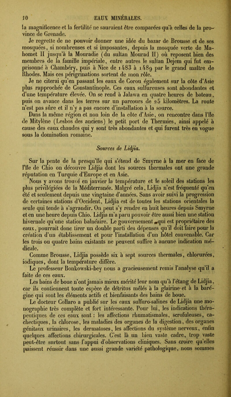 la magnificence et la ferlilité ne sauraient être comparées qu’à celles de la pro- vince de Grenade. Je regrette de ne pouvoir donner une idée du bazar de Brousse et de ses mosquées, si nombreuses et si imposantes, depuis la mosquée verte de Ma- homet II jusqu’à la Mouradie (du sultan Mourad II) où reposent bien des membres de la famille impériale, entre autres le sultan Dejem qui fut em- prisonné à Chambéry, puis à Nice de i483 à lASq par le grand maître de Rhodes. Mais ces périgriiiations sortent de mon rôle. Je ne citerai qu’en passant les eaux de Gorou également sur la côte d’Asie plus rapprochée de Constantinople. Ces eaux sulfureuses sont abondantes et d’une température élevée. On se rend à Jalaw a en quatre heures de bateau, puis on avance dans les terres sur un parcours de 2 5 kilomètres. La route n’est pas sûre et il n’y a pas encore d’installation à la source. Dans la même région et non loin de la côte d’Asie, on rencontre dans l’île de Mitylène (Lesbos des anciens) le petit port de Thermies, ainsi appelé à cause des eaux chaudes qui y sont très abondantes et qui furent très en vogue sous la domination romaine. Sources de Lidjia. Sur la pente de la presqu’île qui s’étend de Smyrne à la mer en face de nie de Ghio on découvre Lidjia dont les sources thermales ont une grande réputation en Turquie d’Europe et en Asie. Nous y avons trouvé en janvier la température et le soleil des stations les plus privilégiées de la Méditerranée. Malgré cela, Lidjia n’est fréquenté qu’en été et seulement depuis une vingtaine d’années. Sans avoir suivi la progression de certaines stations d’Occident, Lidjia est de toutes les stations orientales la seule qui tende à s’agrandir. On peut s’y rendre en huit heures depuis Smyrne et en une heure depuis Ghio. Lidjia m’a paru pouvoir être aussi bien une station hivernale qu’une station balnéaire. Le gouvernement ,»qui est propriétaire des eaux, pourrait donc tirer un double parti des dépenses qu’il doit faire pour la création d’un établissement et pour l’installation d’un hôtel convenable. Car les trois ou quatre bains existants ne peuvent suffire à aucune indication mé- dicale. Comme Brousse, Lidjia possède six à sept sources thermales, chlorurées, iodiques, dont la températm’e diffère. Le professeur Bonkowski-bey nous a gracieusement remis l’analyse qu’il a faite de ces eaux. Les bains de boue n’ont jamais mieux mérité leur nom qu’à l’étang de Lidjia, car ils contiennent toute espèce de détritus mêlés à la glairine-et à la baré- gine qui sont les éléments actifs et bienfaisants des bains de boue. Le docteur Gollaro a publié sur les eaux sulfuro-salines de Lidjia une mo- nographie très complète et fort intéressante. Pour lui, les indications théra- peutiques de ces eaux sont : les affections rhumatismales, scrofuleuses, ca- chectiques, la chlorose, les maladies des organes de la digestion, des organes génitaux urinaires, les dermatoses, les affections du système nerveux, enfin quelques affections chirurgicales. C’est là un bien vaste cadre, trop vaste peut-être surtout sans l’appui d’observations cliniques. Sans croire quelles puissent réussir dans une aussi grande variété pathologique, nous sommes