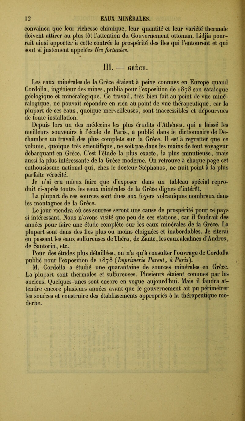 convaincu que leur richesse chimique, leur quantité et leur variété thermale doivent attirer au plus tôt l’attention du Gouvernement ottoman. Lidjia pour- rait ainsi apporter à cette contrée la prospérité des îles qui l’entourent et qui sont si justement appelées îles fortunées. III. GRÈGE. Les eaux minérales de la Grèce étaient à peine connues en Europe quand Cordolla, ingénieur des mines, publia pour l’exposition de 1878 son catalogue géologique et minéralogique. Ce travail, très bien fait au point fie vue miné- ralogique, ne pouvait répondre en rien au point de vue thérapeutique, car la plupart de ces eaux, quoique merveilleuses, sont inaccessibles et dépourvues de toute installation. Depuis lors un des médecins les plus érudits d’Athènes, qui a laissé les meilleurs souvenirs à l’école de Paris, a publié dans le dictionnaire de De- chambre un travail des plus complets sur la Grèce. Il est à regretter que ce volume, quoique très scientifique, ne soit pas dans les mains de tout voyageur débarquant en Grèce. C’est l’étude la plus exacte, la plus minutieuse, mais aussi la plus intéressante de la Grèce moderne. On retrouve à chaque page cet enthousiasme national qui, chez le docteur Stéphanos, ne nuit point à la plus parfaite véracité. Je n’ai cru mieux faire que d’exposer dans un tableau spécial repro- duit ci-après toutes les eaux minérales de la Grèce dignes d’intérêt. La plupart de ces sources sont dues aux foyers volcaniques nombreux dans les montagnes de la Grèce. Le jour viendra où ces sources seront une cause de prospérité pour ce pays si intéressant. Nous n’avons visité que peu de ces stations, car il faudrait des années pour faire une étude complète sur les eaux minérales de la Grèce. La plupart sont dans des îles plus ou moins éloignées et inabordables. Je citerai en passant les eaux sulfureuses deThéra, de Zante, les eaux alcalines d’Andros, de Santorin, etc. Pour des études plus détaillées, on n’a qu’à consulter l’ouvrage de Cordolla publié pour l’exposition de 1878 {Imprimerie Parent, à Paris). M. Cordolla a étudié une quarantaine de sources minérales en Grèce. La plupart sont thermales et sulfureuses. Plusieurs étaient connues par les anciens. Quelques-unes sont encore en vogue aujourd’hui. Mais il faudra at- tendre encore plusieurs années avant que le gouvernement ait pu périmétrer les sources et construire des établissements appropriés à la thérapeutique mo- derne.