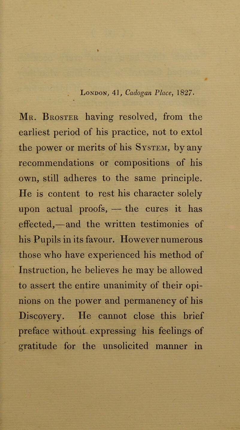 London, 41, Cadogan Place, 1827- Mr. Broster having resolved, from the earliest period of his practice, not to extol the power or merits of his System, by any recommendations or compositions of his own, still adheres to the same principle. He is content to rest his character solely upon actual proofs, — the cures it has effected,—and the written testimonies of his Pupils in its favour. However numerous those who have experienced his method of Instruction, he believes he may be allowed to assert the entire unanimity of their opi- nions on the power and permanency of his Discovery. He cannot close this brief preface without expressing his feelings of gratitude for the unsolicited manner in