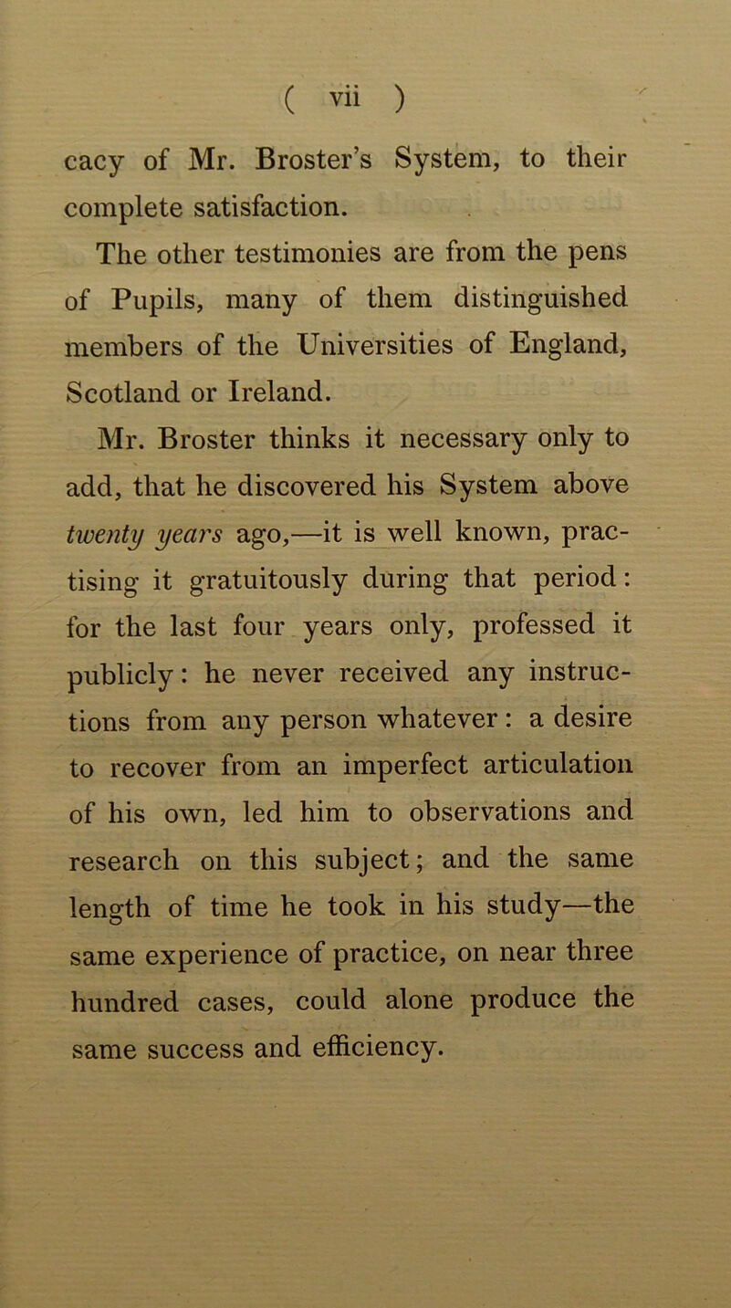 cacy of Mr. Broster’s System, to their complete satisfaction. The other testimonies are from the pens of Pupils, many of them distinguished members of the Universities of England, Scotland or Ireland. Mr. Broster thinks it necessary only to add, that he discovered his System above twenty years ago,—it is well known, prac- tising it gratuitously during that period: for the last four years only, professed it publicly: he never received any instruc- tions from any person whatever : a desire to recover from an imperfect articulation of his own, led him to observations and research on this subject; and the same length of time he took in his study—the same experience of practice, on near three hundred cases, could alone produce the same success and efficiency.