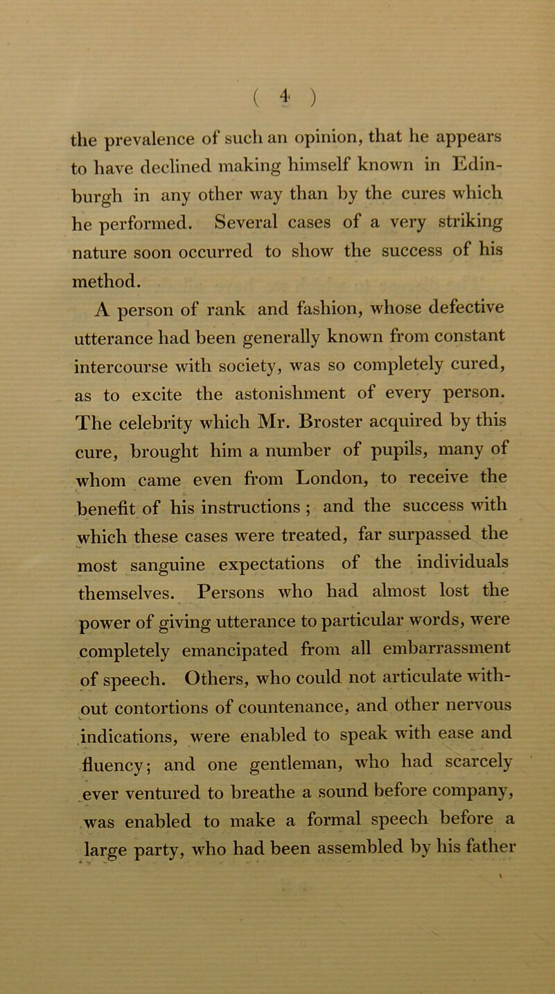 the prevalence of such an opinion, that he appears to have declined making himself known in Edin- burgh in any other way than by the cures which he performed. Several cases of a very striking nature soon occurred to show the success of his method. A person of rank and fashion, whose defective utterance had been generally known from constant intercourse with society, was so completely cured, as to excite the astonishment of every person. The celebrity which Mr. Broster acquired by this cure, brought him a number of pupils, many of whom came even from London, to receive the benefit of his instructions ; and the success with which these cases were treated, far surpassed the most sanguine expectations of the individuals themselves. Persons who had almost lost the power of giving utterance to particular words, were completely emancipated from all embarrassment of speech. Others, who could not articulate with- out contortions of countenance, and other nervous indications, were enabled to speak with ease and fluency; and one gentleman, who had scarcely ever ventured to breathe a sound before company, was enabled to make a formal speech before a large party, who had been assembled by his father