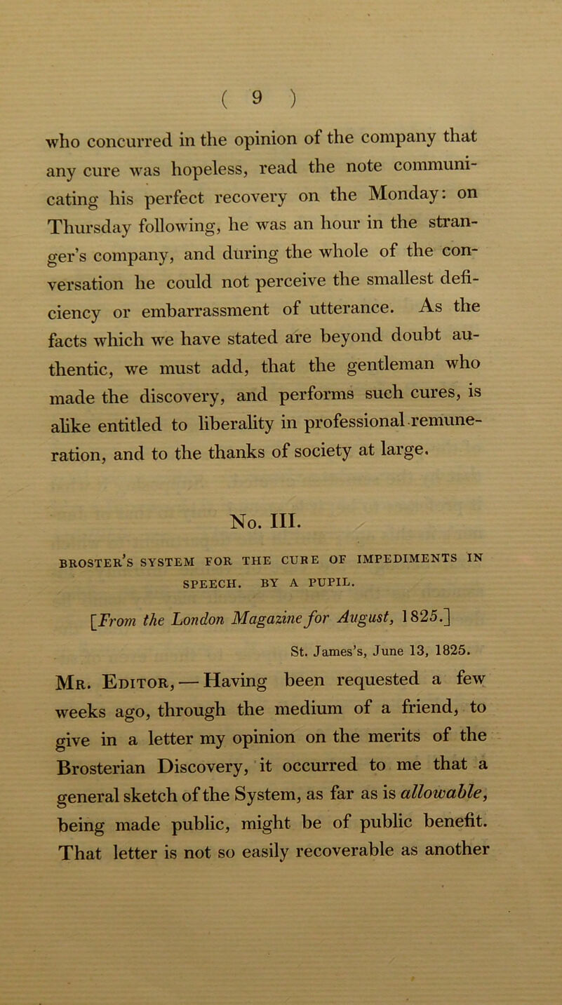 who concurred in the opinion of the company that any cure was hopeless, read the note communi- cating his perfect recovery on the Monday: on Thursday following, he was an hour in the stran- ger’s company, and during the whole of the con- versation he could not perceive the smallest defi- ciency or embarrassment of utterance. As the facts which we have stated are beyond doubt au- thentic, we must add, that the gentleman who made the discovery, and performs such cures, is alike entitled to liberality in professional remune- ration, and to the thanks of society at large. No. III. broster’s system for the cure of impediments in SPEECH. BY A PUPIL. [From the London Magazine for August, 1825.] St. James’s, June 13, 1825. Mr. Editor, — Having been requested a few weeks ago, through the medium of a friend, to give in a letter my opinion on the merits of the Brosterian Discovery, it occurred to me that a general sketch of the System, as far as is allowable, being made public, might be of public benefit. That letter is not so easily recoverable as another