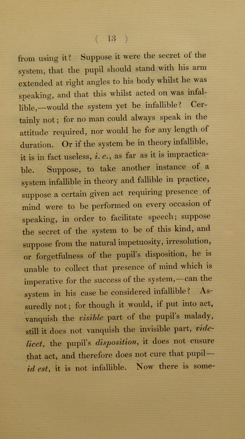 from using it? Suppose it were the seciet ot the system, that the pupil should stand with Ins arm extended at right angles to his body whilst he was speaking, and that this whilst acted on was infal- lible,—would the system yet be infallible? Cer- tainly not; for no man could always speak in the attitude required, nor would he for any length of duration. Or if the system be in theory infallible, it is in fact useless, i. e., as far as it is impractica- ble. Suppose, to take another instance of a system infallible in theory and fallible in practice, suppose a certain given act requiring presence of mind were to be performed on every occasion of speaking, in order to facilitate speech; suppose the secret of the system to be of this kind, and suppose from the natural impetuosity, irresolution, or forgetfulness of the pupil s disposition, he is unable to collect that presence of mind which is imperative for the success of the system,—can the system in his case be considered infallible ? As suredly not; for though it would, if put into act, vanquish the visible part of the pupil s malady, still it does not vanquish the invisible part, vide- licet, the pupil’s disposition, it does not ensure that act, and therefore does not cure that pupil idest, it is not infallible. Now there is some-