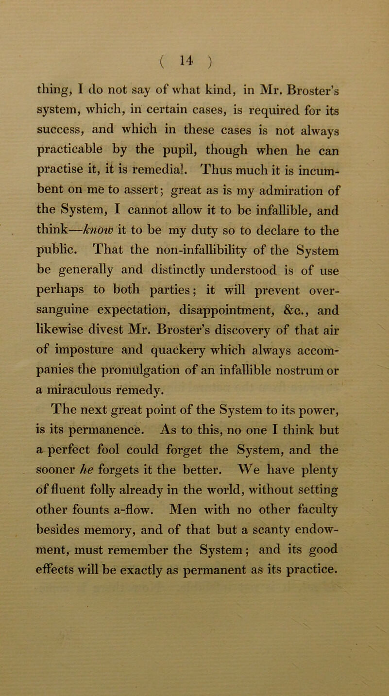 thing, I do not say of what kind, in Mr. Broster’s system, which, in certain cases, is required for its success, and which in these cases is not always practicable by the pupil, though when he can practise it, it is remedial. Thus much it is incum- bent on me to assert; great as is my admiration of the System, I cannot allow it to be infallible, and think—know it to be my duty so to declare to the public. That the non-infallibility of the System be generally and distinctly understood is of use perhaps to both parties; it will prevent over- sanguine expectation, disappointment, &c., and likewise divest Mr. Broster’s discovery of that air of imposture and quackery which always accom- panies the promulgation of an infallible nostrum or a miraculous remedy. The next great point of the System to its power, is its permanence. As to this, no one I think but a perfect fool could forget the System, and the sooner he forgets it the better. We have plenty of fluent folly already in the world, without setting other founts a-flow. Men with no other faculty besides memory, and of that but a scanty endow- ment, must remember the System; and its good effects will be exactly as permanent as its practice.