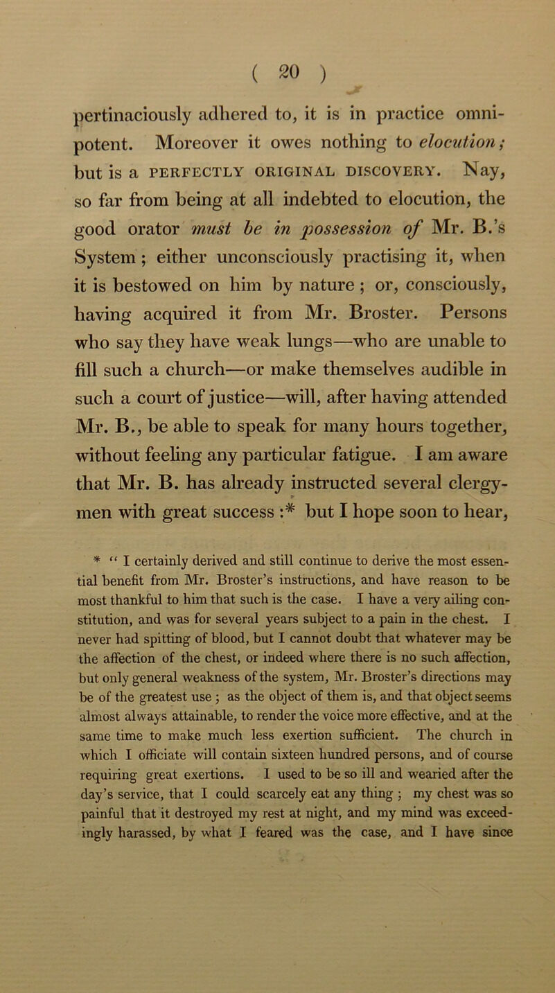 pertinaciously adhered to, it is in practice omni- potent. Moreover it owes nothing to elocution ; but is a PERFECTLY ORIGINAL DISCOVERY. Nay, so far from being at all indebted to elocution, the good orator must be in possession of Mr. B.’s System ; either unconsciously practising it, when it is bestowed on him by nature ; or, consciously, having acquired it from Mr. Broster. Persons who say they have weak lungs—who are unable to fill such a church—or make themselves audible in such a court of justice—will, after having attended Mr. B., be able to speak for many hours together, without feeling any particular fatigue. I am aware that Mr. B. has already instructed several clergy- r men with great success :# but I hope soon to hear, * “ I certainly derived and still continue to derive the most essen- tial benefit from Mr. Broster’s instructions, and have reason to be most thankful to him that such is the case. I have a very ailing con- stitution, and was for several years subject to a pain in the chest. I irever had spitting of blood, but I cannot doubt that whatever may be the affection of the chest, or indeed where there is no such affection, but only general weakness of the system, Mr. Broster’s directions may be of the greatest use ; as the object of them is, and that object seems almost always attainable, to render the voice more effective, and at the same time to make much less exertion sufficient. The church in which I officiate will contain sixteen hundred persons, and of course requiring great exertions. 1 used to be so ill and wearied after the day’s service, that I could scarcely eat any thing ; my chest was so painful that it destroyed my rest at night, and my mind was exceed- ingly harassed, by what I feared was the case, and I have since