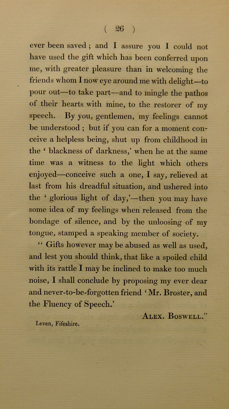 ( 2(3 ) ever been saved ; and I assure you 1 could not have used the gift which has been conferred upon me, with greater pleasure than in welcoming the friends whom I now eye around me with delight—to pour out—to take part—and to mingle the pathos of their hearts with mine, to the restorer of my speech. By you, gentlemen, my feelings cannot be understood ; but if you can for a moment con- ceive a helpless being, shut up from childhood in the ‘ blackness of darkness,’ when he at the same time was a witness to the light which others enjoyed—conceive such a one, I say, relieved at last from his dreadful situation, and ushered into the ‘ glorious light of day,’—then you may have some idea of my feelings when released from the bondage of silence, and by the unloosing of my tongue, stamped a speaking member of society. “ Gifts however maybe abused as well as used, and lest you should think, that like a spoiled child with its rattle I may be inclined to make too much noise, I shall conclude by proposing my ever dear and never-to-be-forgotten friend {Mr. Broster, and the Fluency of Speech.’ Alex. Boswell.” Leven, Fifeshire.