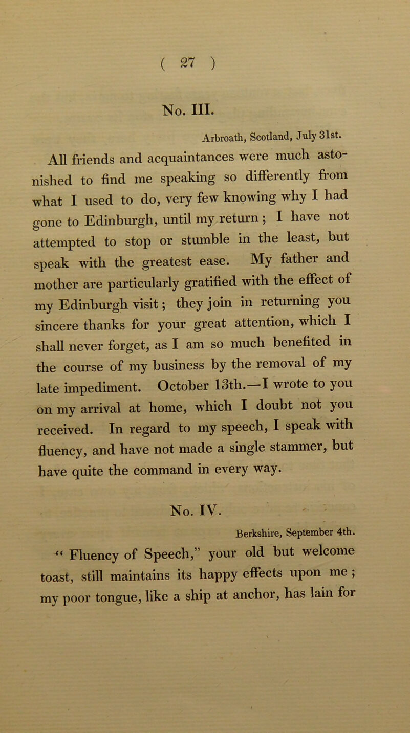 No. III. Arbroath, Scotland, July 31st. All friends and acquaintances were much asto- nished to find me speaking so differently from what I used to do, very few knowing why I had gone to Edinburgh, until my return ; I have not attempted to stop or stumble in the least, but speak with the greatest ease. My father and mother are particularly gratified with the effect of my Edinburgh visit; they join in returning you sincere thanks for your great attention, which I shall never forget, as I am so much benefited in the course of my business by the removal of my late impediment. October 13th.—I wrote to you on my arrival at home, which I doubt not you received. In regard to my speech, I speak with fluency, and have not made a single stammei, but have quite the command in every way. No. IV. '• ' Berkshire, September 4th. “ Fluency of Speech,” your old but welcome toast, still maintains its happy effects upon me ; my poor tongue, like a ship at anchor, has lain foi