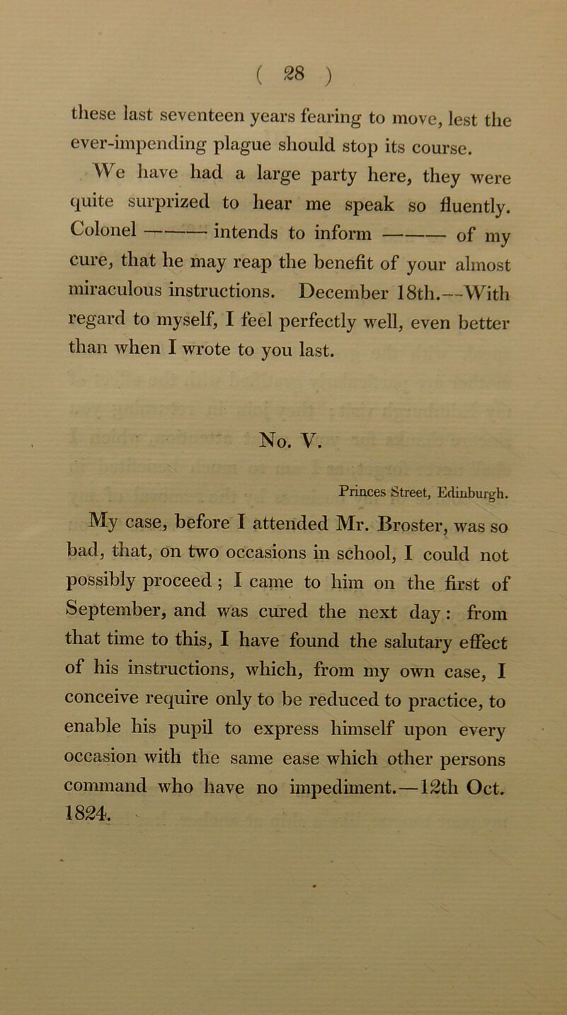 these last seventeen years fearing to move, lest the ever-impending plague should stop its course. We have had a large party here, they were quite surprized to hear me speak so fluently. Colonel intends to inform of my cure, that he may reap the benefit of your almost miraculous instructions. December 18th.—With regard to myself, I feel perfectly well, even better than when I wrote to you last. No. V. Princes Street, Edinburgh. My case, before I attended Mr. Broster, was so bad, that, on two occasions in school, I could not possibly proceed ; I came to him on the first of September, and was cured the next day: from that time to this, I have found the salutary effect of his instructions, which, from my own case, I conceive require only to be reduced to practice, to enable his pupil to express himself upon every occasion with the same ease which other persons command who have no impediment.—12th Oct. 1824.