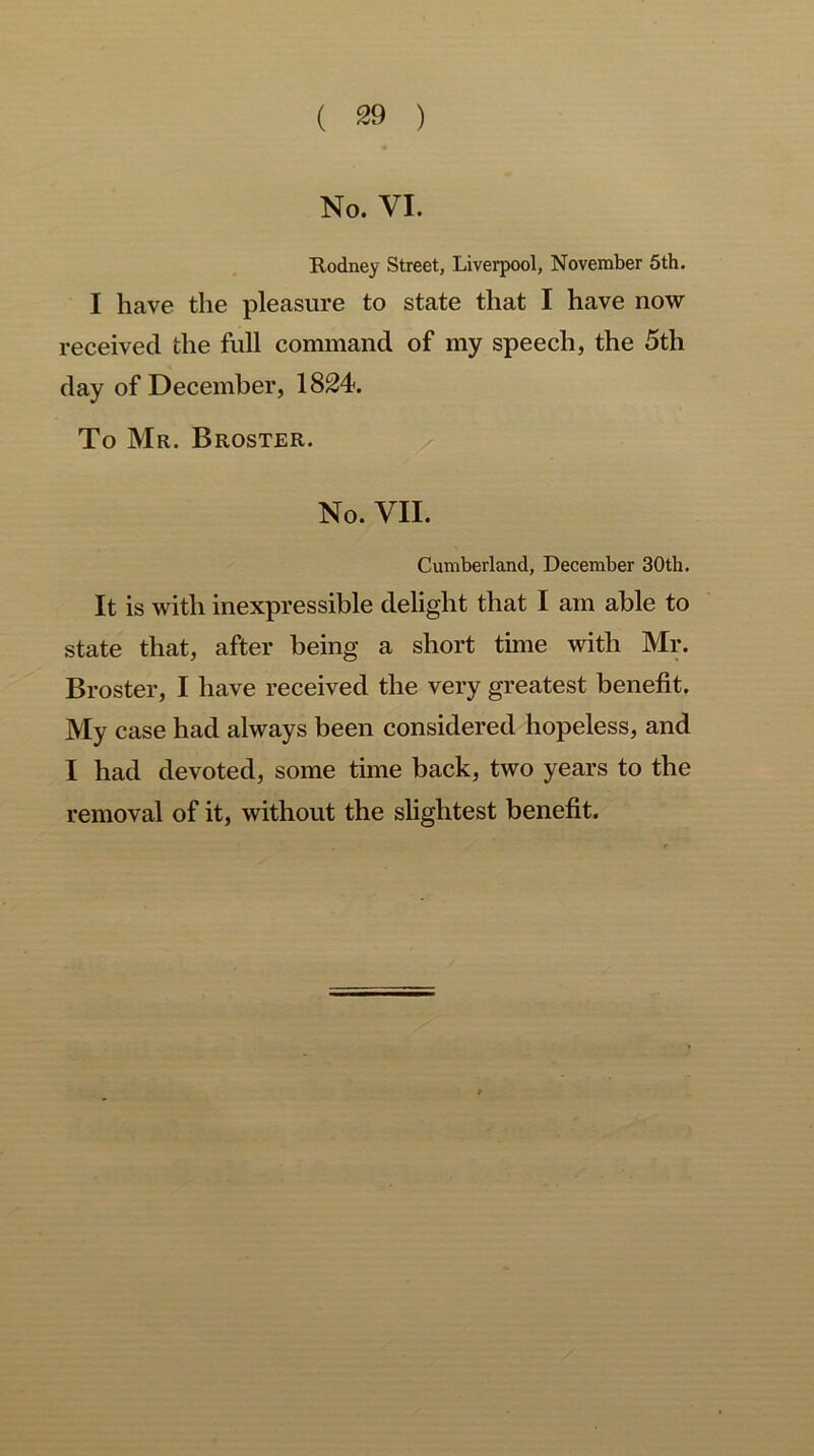 No. VI. Rodney Street, Liverpool, November 5th. I have the pleasure to state that I have now received the full command of my speech, the 5th day of December, 1824. To Mr. Broster. No. VII. Cumberland, December 30th. It is with inexpressible delight that I am able to state that, after being a short time with Mr. Broster, I have received the very greatest benefit. My case had always been considered hopeless, and I had devoted, some time back, two years to the removal of it, without the slightest benefit.