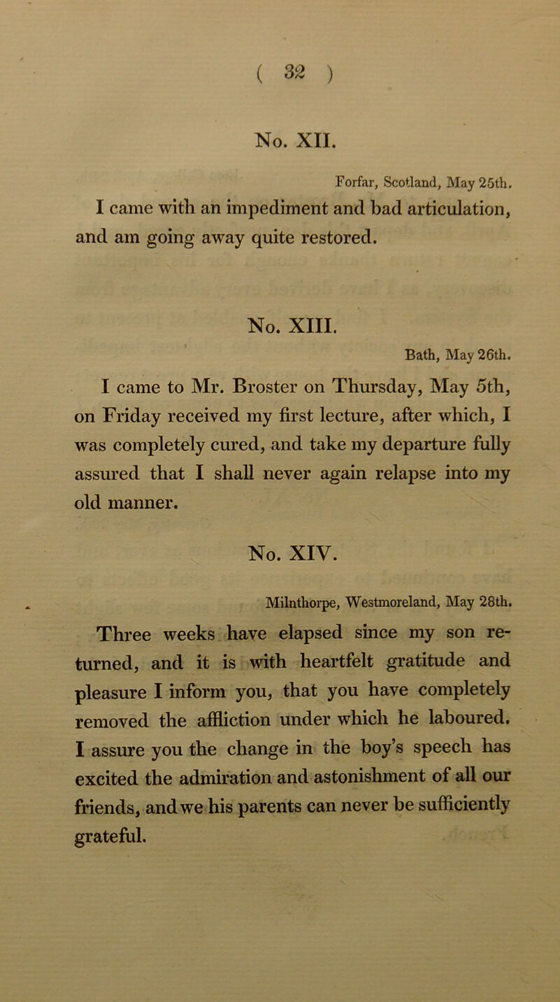 No. XII. Forfar, Scotland, May 25th. I came with an impediment and bad articulation, and am going away quite restored. No. XIII. Bath, May 26th. I came to Mr. Broster on Thursday, May 5th, on Friday received my first lecture, after which, I was completely cured, and take my departure fully assured that I shall never again relapse into my old manner. No. XIV. Milnthorpe, Westmoreland, May 28th. Three weeks have elapsed since my son re- turned, and it is with heartfelt gratitude and pleasure I inform you, that you have completely removed the affliction under which he laboured. I assure you the change in the boy’s speech has excited the admiration and astonishment of all our friends, and we his parents can never be sufficiently grateful.