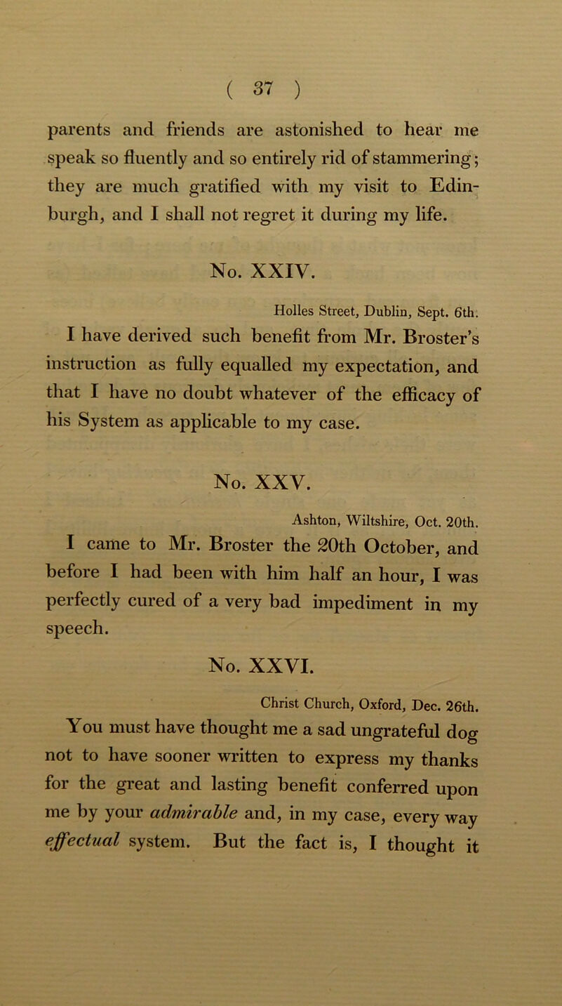 parents and friends are astonished to hear me speak so fluently and so entirely rid of stammering; they are much gratified with my visit to Edin- burgh, and I shall not regret it during my life. No. XXIV. Holies Street, Dublin, Sept. 6th. I have derived such benefit from Mr. Broster’s instruction as fully equalled my expectation, and that I have no doubt whatever of the efficacy of his System as applicable to my case. No. XXV. Ashton, Wiltshire, Oct. 20th. I came to Mr. Broster the 20th October, and before I had been with him half an hour, I was perfectly cured of a very bad impediment in my speech. No. XXVI. Christ Church, Oxford, Dec. 26th. You must have thought me a sad ungrateful dog not to have sooner written to express my thanks for the great and lasting benefit conferred upon me by your admirable and, in my case, every way effectual system. But the fact is, I thought it