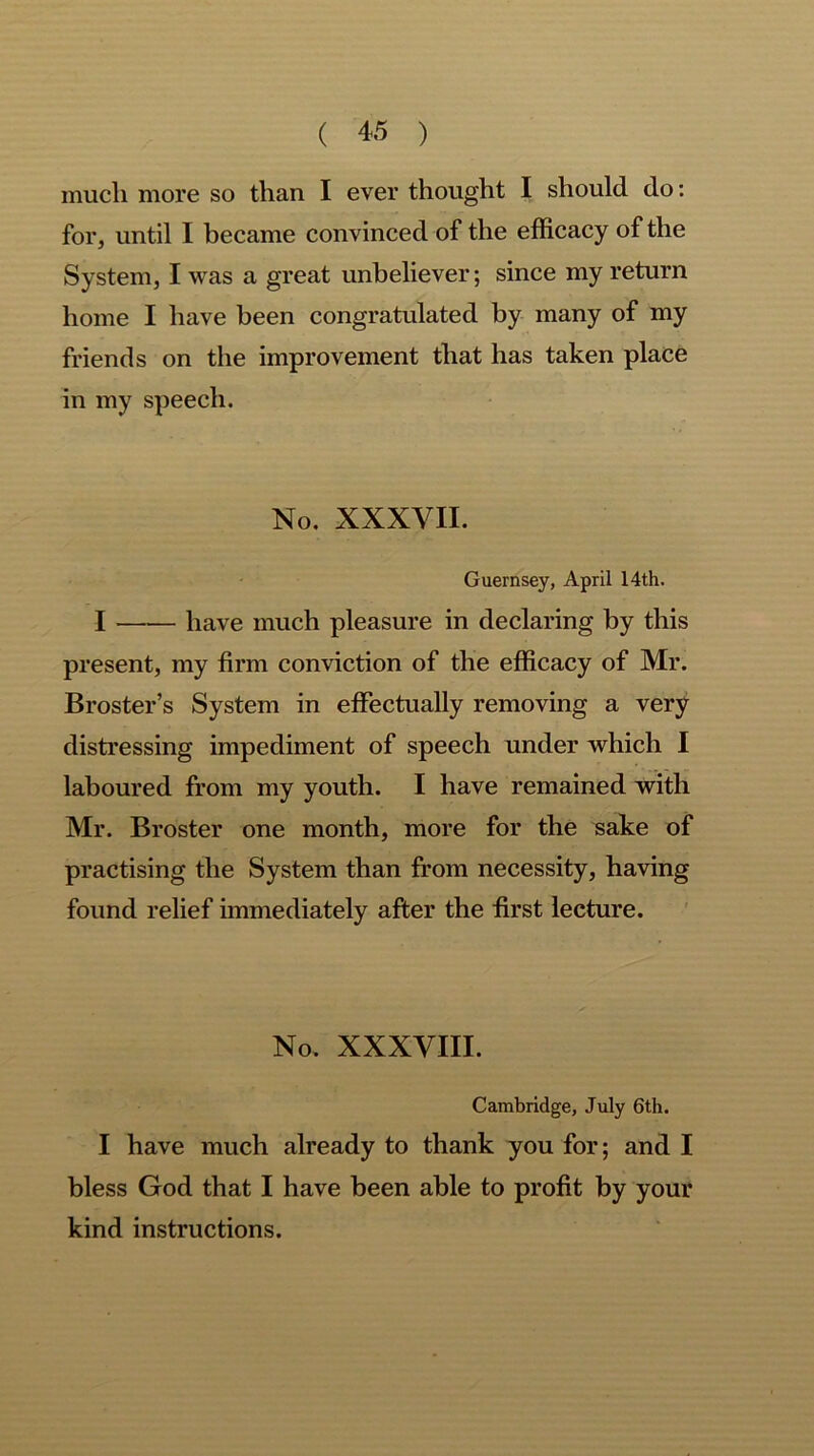 much more so than I ever thought I should do: for, until I became convinced of the efficacy of the System, I was a great unbeliever; since my return home I have been congratulated by many of my friends on the improvement that has taken place in my speech. No. XXXVII. Guernsey, April 14th. I have much pleasure in declaring by this present, my firm conviction of the efficacy of Mr. Broster’s System in effectually removing a very distressing impediment of speech under which I laboured from my youth. I have remained with Mr. Broster one month, more for the sake of practising the System than from necessity, having found relief immediately after the first lecture. No, XXXVIII. Cambridge, July 6th. I have much already to thank you for; and I bless God that I have been able to profit by your kind instructions.