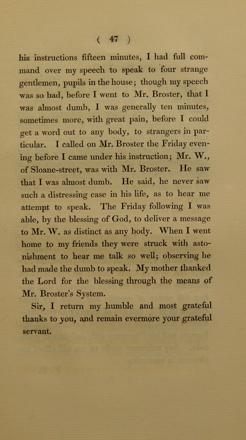 his instructions fifteen minutes, I had full com- mand over my speech to speak to four strange gentlemen, pupils in the house; though my speech was so bad, before I went to Mr. Broster, that I was almost dumb, I was generally ten minutes, sometimes more, with great pain, before I could get a word out to any body, to strangers in par- ticular. I called on Mr. Broster the Friday even- ing before I came under his instruction; Mr. W., of Sloane-street, was with Mr. Broster. He saw that I was almost dumb. He said, he never saw such a distressing case in his life, as to hear me attempt to speak. The Friday following I was able, by the blessing of God, to deliver a message to Mr. W. as distinct as any body. When I went home to my friends they were struck with asto- nishment to hear me talk so well; observing he had made the dumb to speak. My mother thanked the Lord for the blessing through the means of Mr. Broster’s System. Sir, I return my humble and most grateful thanks to you, and remain evermore your grateful servant.