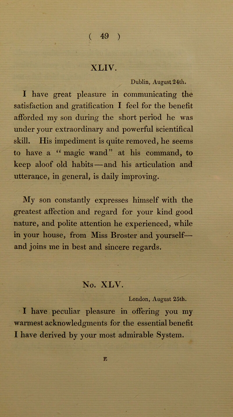 XLIV. Dublin, August 24th. I have great pleasure in communicating the satisfaction and gratification I feel for the benefit afforded my son during the short period he was under your extraordinary and powerful scientifical skill. His impediment is quite removed, he seems to have a “ magic wand” at his command, to keep aloof old habits — and his articulation and utterance, in general, is daily improving. My son constantly expresses himself with the greatest affection and regard for your kind good nature, and polite attention he experienced, while in your house, from Miss Broster and yourself— and joins me in best and sincere regards. No. XLV. London, August 25th. I have peculiar pleasure in offering you my warmest acknowledgments for the essential benefit I have derived by your most admirable System. E