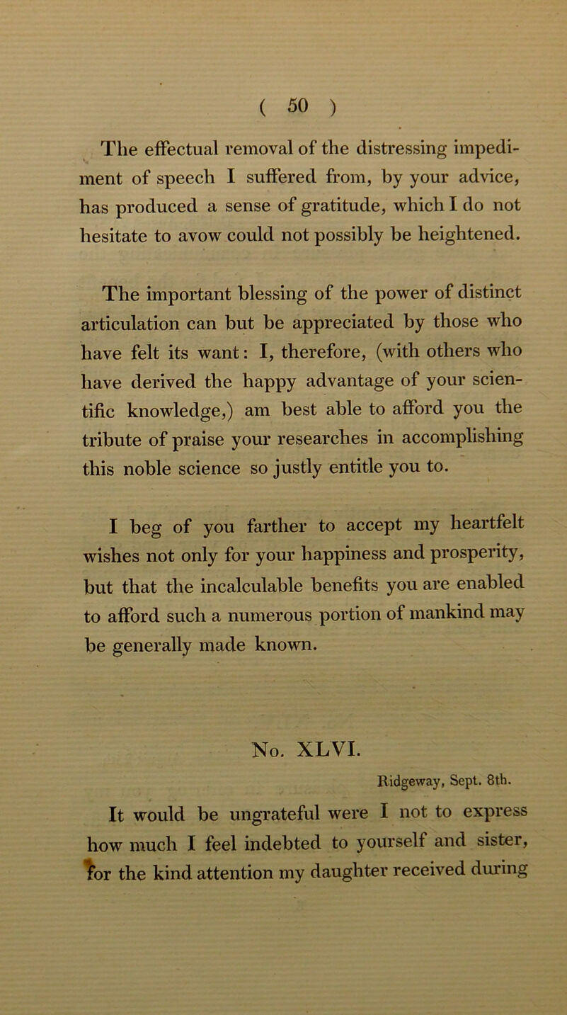 The effectual removal of the distressing impedi- ment of speech I suffered from, by your advice, has produced a sense of gratitude, which I do not hesitate to avow could not possibly be heightened. The important blessing of the power of distinct articulation can but be appreciated by those who have felt its want: I, therefore, (with others who have derived the happy advantage of your scien- tific knowledge,) am best able to afford you the tribute of praise your researches in accomplishing this noble science so justly entitle you to. I beg of you farther to accept my heartfelt wishes not only for your happiness and prosperity, but that the incalculable benefits you are enabled to afford such a numerous portion of mankind may be generally made known. No. XLVI. Ridgeway, Sept. 8th. It would be ungrateful were I not to express how much I feel indebted to yourself and sister, lor the kind attention my daughter received during