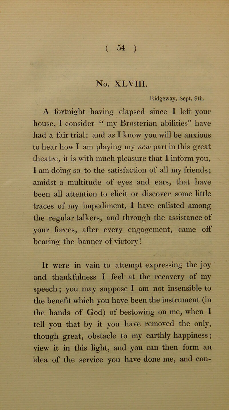 No. XLVIII. Ridgeway, Sept. 9th. A fortnight having elapsed since I left your house, I consider “ my Brosterian abilities” have had a fair trial; and as I know you will be anxious to hear how I am playing my new part in this great theatre, it is with much pleasure that I inform you, I am doing so to the satisfaction of all my friends; amidst a multitude of eyes and ears, that have been all attention to elicit or discover some little traces of my impediment, I have enlisted among the regular talkers, and through the assistance of your forces, after every engagement, came oft hearing the banner of victory! It were in vain to attempt expressing the joy and thankfulness I feel at the recovery of my speech; you may suppose I am not insensible to the benefit which you have been the instrument (in the hands of God) of bestowing on me, when I tell you that by it you have removed the only, though great, obstacle to my earthly happiness; view it in this light, and you can then form an idea of the service you have done me, and con-