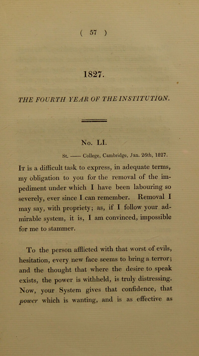 1827. THE FOURTH YEAR OF THE INSTITUTION. No. LI. St. College, Cambridge, Jan. 26th, 1827. It is a difficult task to express, in adequate terms, my obligation to you for the removal of the im- pediment under which I have been labouring so severely, ever since I can remember. Removal I may say, with propriety; as, if I follow your ad- mirable system, it is, I am convinced, impossible for me to stammer. To the person afflicted with that worst of evils, hesitation, every new face seems to bring a terror; and the thought that where the desire to speak exists, the power is withheld, is truly distressing. Now, your System gives that confidence, that power which is wanting, and is as effective as