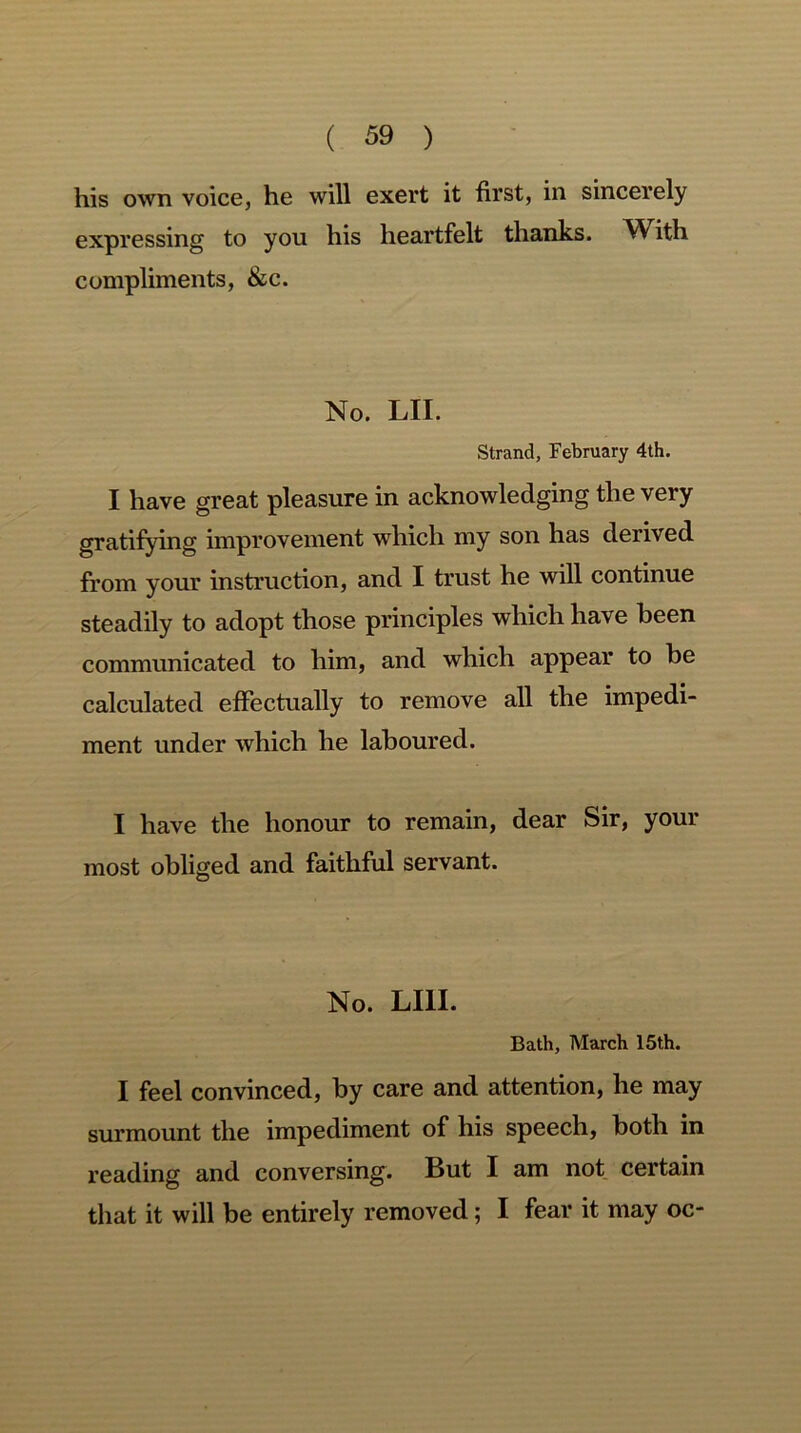 his own voice, he will exert it first, in sincerely expressing to you his heartfelt thanks. With compliments, &c. No. LII. Strand, February 4th. I have great pleasure in acknowledging the very gratifying improvement which my son has derived from your instruction, and I trust he will continue steadily to adopt those principles which have been communicated to him, and which appear to be calculated effectually to remove all the impedi- ment under which he laboured. I have the honour to remain, dear Sir, your most obliged and faithful servant. No. LI1I. Bath, March 15t,h. I feel convinced, by care and attention, he may surmount the impediment of his speech, both in reading and conversing. But I am not certain that it will be entirely removed; I fear it may oc-