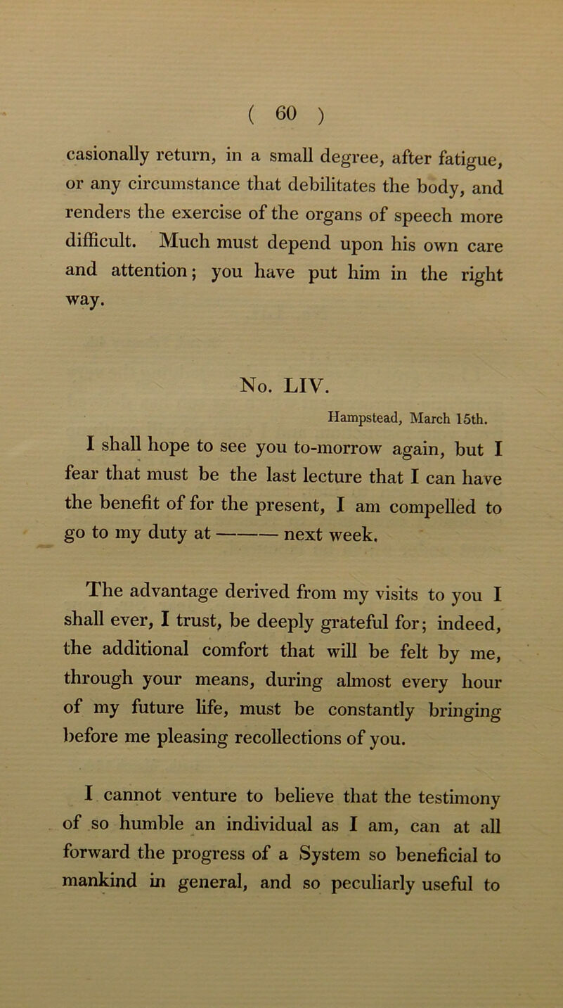 casionally return, in a small degree, after fatigue, or any circumstance that debilitates the body, and renders the exercise of the organs of speech more difficult. Much must depend upon his own care and attention; you have put him in the right way. No. LIV. Hampstead, March 15th. I shall hope to see you to-morrow again, but I fear that must be the last lecture that I can have the benefit of for the present, I am compelled to go to my duty at next week. The advantage derived from my visits to you I shall ever, I trust, be deeply grateful for; indeed, the additional comfort that will be felt by me, through your means, during almost every hour of my future life, must be constantly bringing before me pleasing recollections of you. I cannot venture to believe that the testimony of so humble an individual as I am, can at all forward the progress of a System so beneficial to mankind in general, and so peculiarly useful to