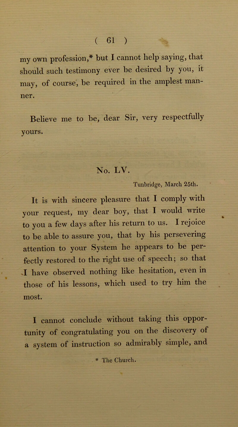 my own profession,* but I cannot lielp saying, that should such testimony ever be desired by you, it may, of course, be required in the amplest man- ner. Believe me to be, dear Sir, very respectfully yours. No. LV. Tunbridge, March 25th. It is with sincere pleasure that I comply with your request, my dear boy, that I would write to you a few days after his return to us. I rejoice to be able to assure you, that by his persevering attention to your System he appears to be per- fectly restored to the right use of speech; so that .1 have observed nothing like hesitation, even in those of his lessons, which used to try him the most. I cannot conclude without taking this oppor- tunity of congratulating you on the discovery of a system of instruction so admirably simple, and * The Church.