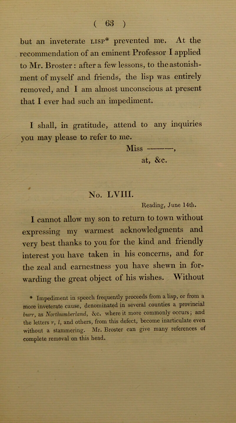 but an inveterate lisp# prevented me. At the recommendation of an eminent Professor I applied to Mr. Broster: after a few lessons, to the astonish- ment of myself and friends, the lisp was entirely removed, and I am almost unconscious at present that I ever had such an impediment. I shall, in gratitude, attend to any inquiries you may please to refer to me. Miss , at, &c. No. LVIII. Reading, June 14th. I cannot allow my son to return to town without expressing my warmest acknowledgments and very best thanks to you for the kind and friendly interest you have taken in his concerns, and for the zeal and earnestness you have shewn in for- warding the great object of his wishes. Without * Impediment in speech frequently proceeds from a lisp, or from a more inveterate cause, denominated in several counties a provincial burr, as Northumberland, See. where it more commonly occurs; and the letters r, l, and others, from this defect, become inarticulate even without a stammering. Mr. Broster can give many references of complete removal on this head.