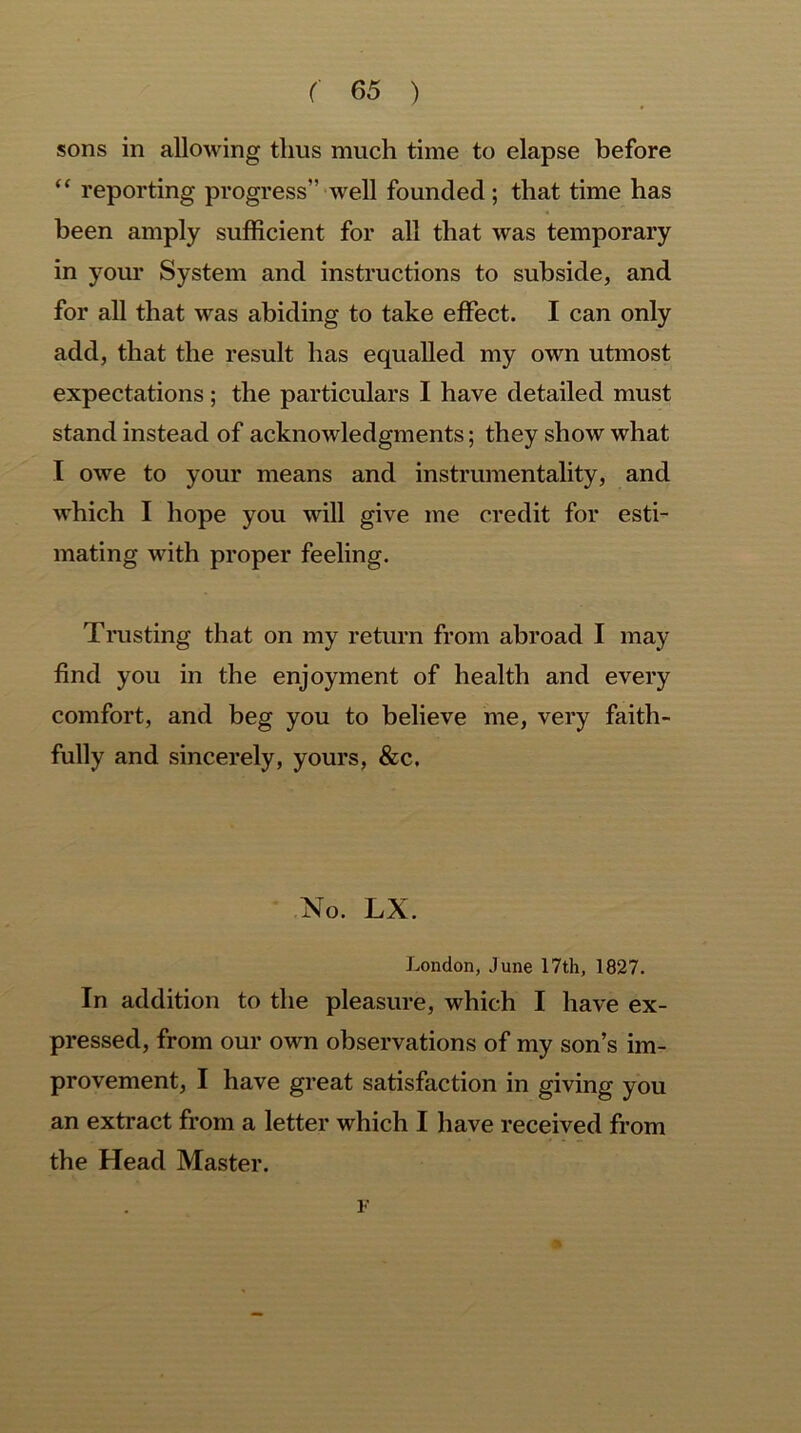 sons in allowing thus much time to elapse before “ reporting progress” well founded ; that time has been amply sufficient for all that was temporary in your System and instructions to subside, and for all that was abiding to take effect. I can only add, that the result has equalled my own utmost expectations; the particulars I have detailed must stand instead of acknowledgments; they show what I owe to your means and instrumentality, and which I hope you will give me credit for esti- mating with proper feeling. Trusting that on my return from abroad I may find you in the enjoyment of health and every comfort, and beg you to believe me, very faith- fully and sincerely, yours, &c. No. LX. London, June 17th, 1827. In addition to the pleasure, which I have ex- pressed, from our own observations of my son’s im- provement, I have great satisfaction in giving you an extract from a letter which I have received from the Head Master. F