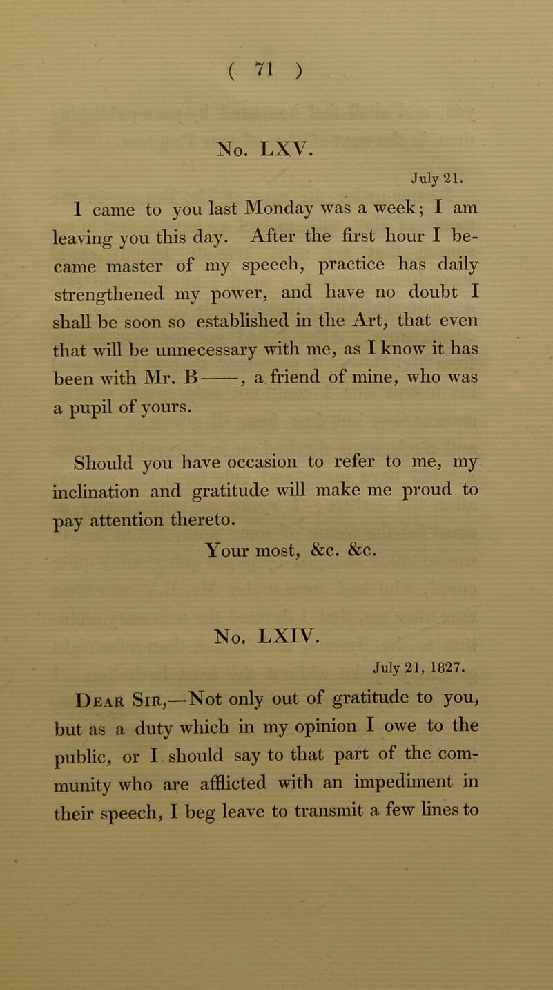 No. LXV. July 21. I came to you last Monday was a week; I am leaving you this day. After the first hour I be- came master of my speech, practice has daily strengthened my power, and have no doubt I shall be soon so established in the Art, that even that will he unnecessary with me, as I know it has been with Mr. B , a friend of mine, who was a pupil of yours. Should you have occasion to refer to me, my inclination and gratitude will make me proud to pay attention thereto. Your most, &c. &c. No. LXIV. July 21, 1827. Dear Sir,—Not only out of gratitude to you, but as a duty which in my opinion I owe to the public, or I should say to that part of the com- munity who are afflicted with an impediment in their speech, I beg leave to transmit a few lines to