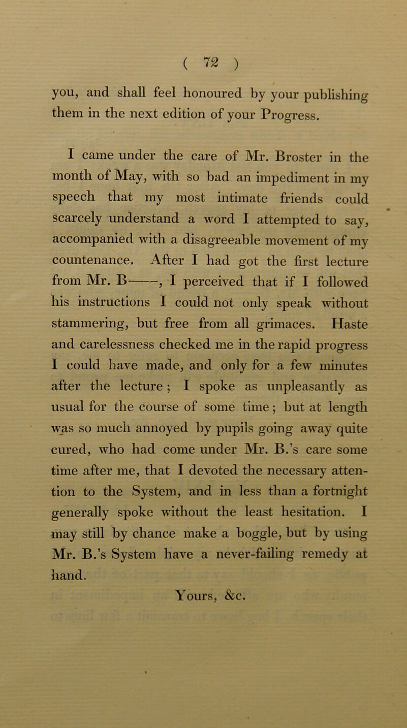 you, and shall feel honoured by your publishing them in the next edition of your Progress. I came under the care of Mr. Broster in the month of May, with so bad an impediment in my speech that my most intimate friends could scarcely understand a word I attempted to say, accompanied with a disagreeable movement of my countenance. After I had got the first lecture from Mr. B , I perceived that if I followed his instructions I could not only speak without stammering, but free from all grimaces. Haste and carelessness checked me in the rapid progress I could have made, and only for a few minutes after the lecture; I spoke as unpleasantly as usual for the course of some time; but at length was so much annoyed by pupils going away quite cured, who had come under Mr. B.’s care some time after me, that I devoted the necessary atten- tion to the System, and in less than a fortnight generally spoke without the least hesitation. I may still by chance make a boggle, but by using Mr. B.’s System have a never-failing remedy at hand. Yours, &c.