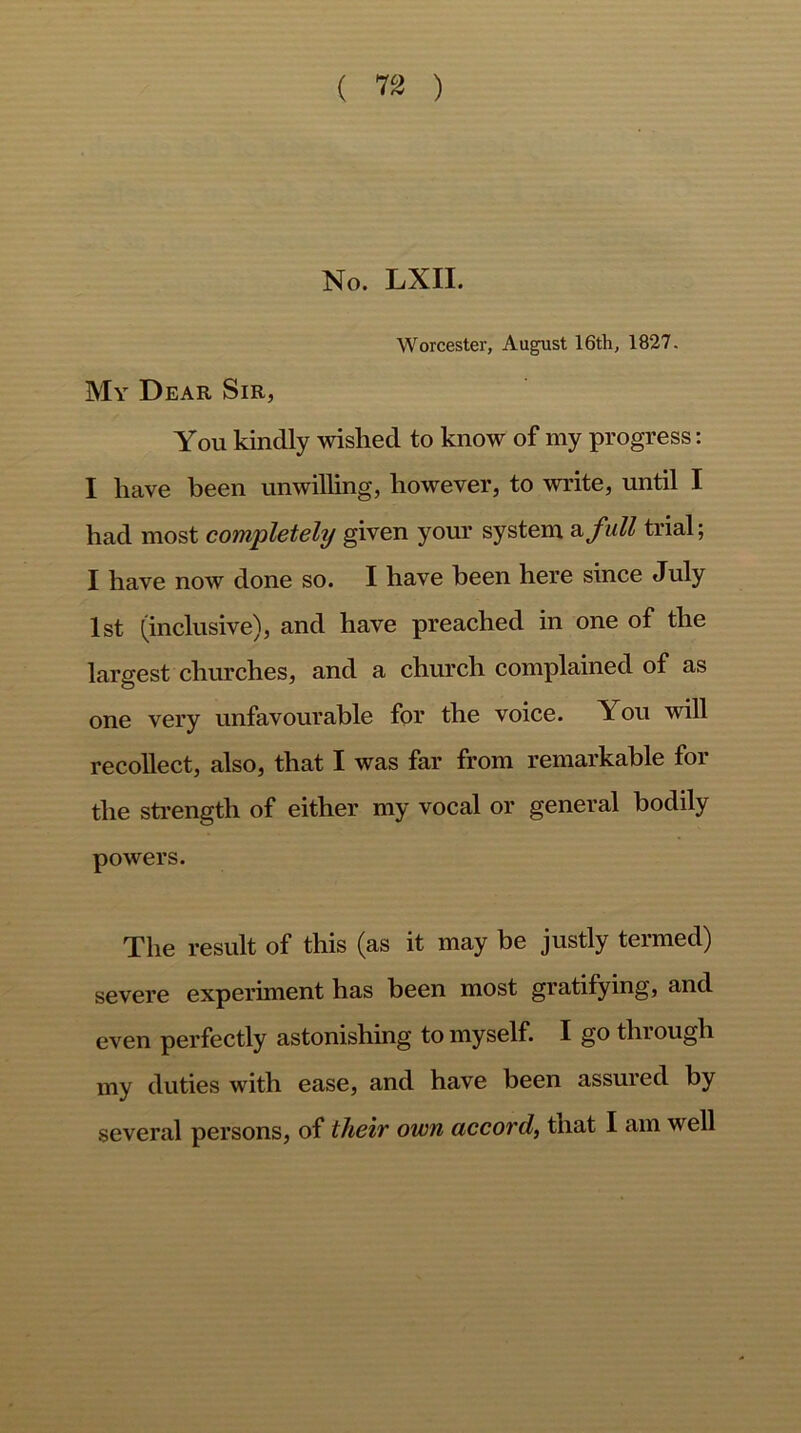 ( ™ ) No. LXII. Worcester, August 16th, 1827. My Dear Sir, You kindly wished to know of my progress: I have been unwilling, however, to write, until I had most completely given your system a, full trial; I have now done so. I have been here since July 1st (inclusive), and have preached in one of the largest churches, and a church complained of as one very unfavourable for the voice. Y ou will recollect, also, that I was far from remarkable for the strength of either my vocal or general bodily powers. The result of this (as it may be justly termed) severe experiment has been most gratifying, and even perfectly astonishing to myself. I go through my duties with ease, and have been assured by several persons, of their own accord, that I am well