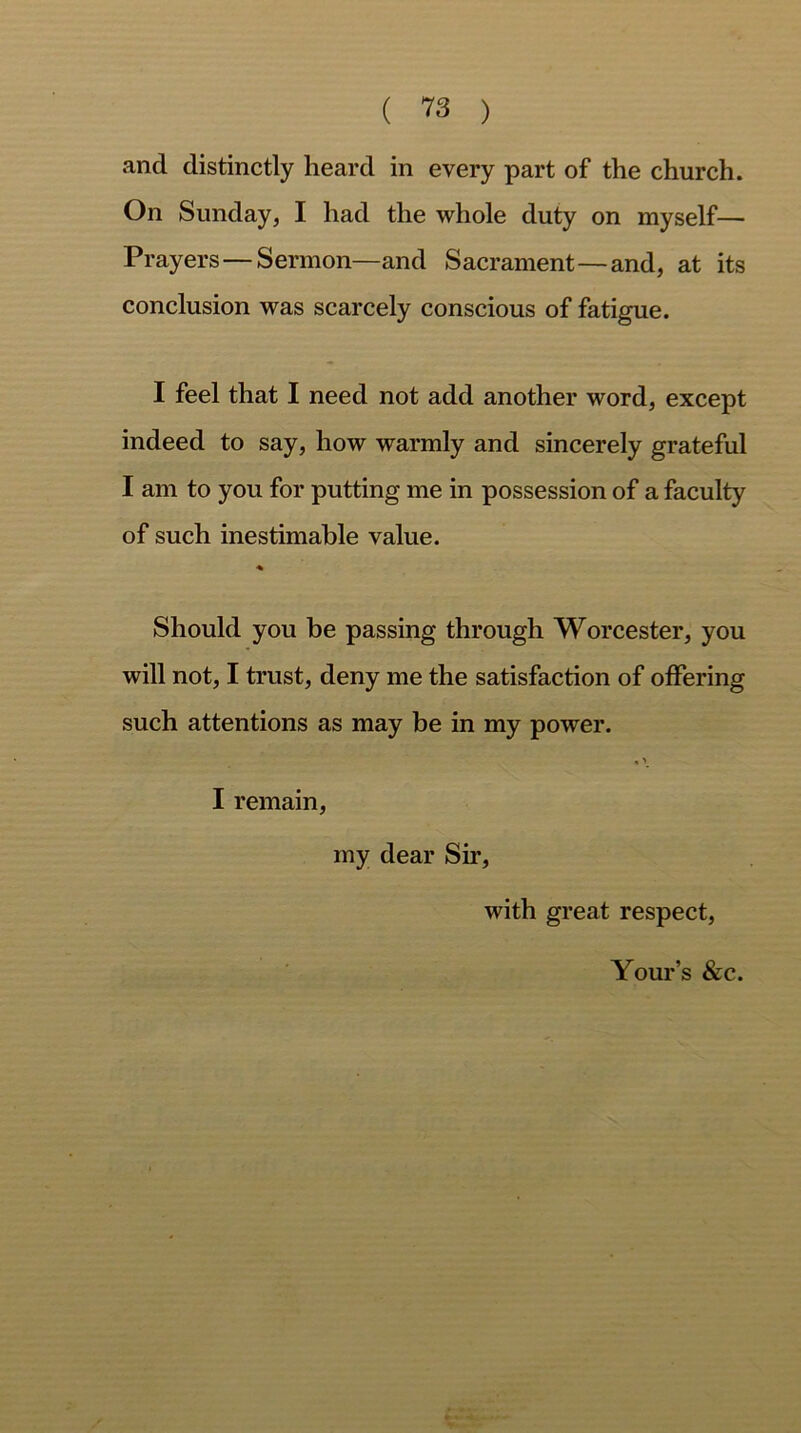 ( 13 ) and distinctly heard in every part of the church. On Sunday, I had the whole duty on myself— Prayers — Sermon—and Sacrament—and, at its conclusion was scarcely conscious of fatigue. I feel that I need not add another word, except indeed to say, how warmly and sincerely grateful I am to you for putting me in possession of a faculty of such inestimable value. ■% Should you be passing through Worcester, you will not, I trust, deny me the satisfaction of offering such attentions as may be in my power. , > I remain, my dear Sir, with great respect,