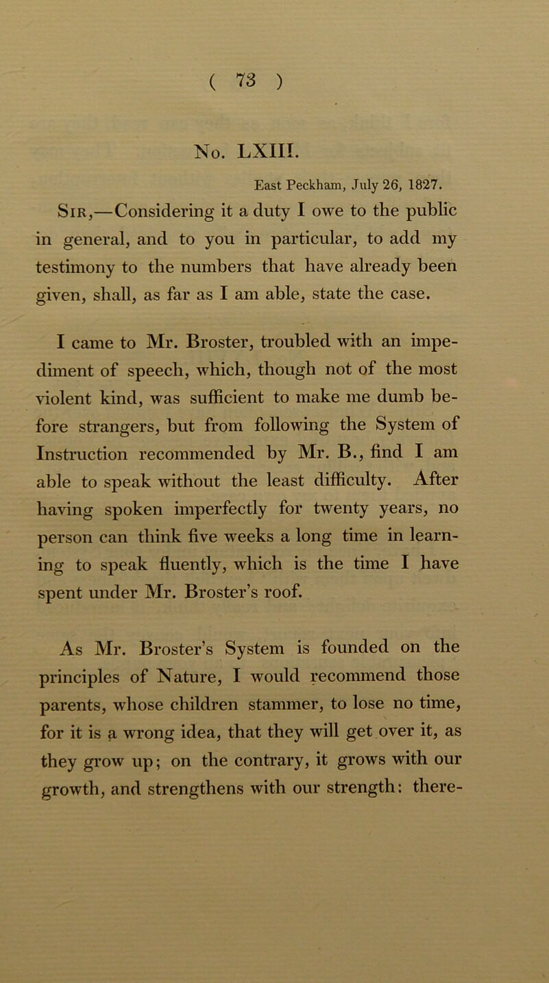 No. LXIII. East Peckham, July 26, 1827. Sir,—Considering it a duty I owe to the public in general, and to you in particular, to add my testimony to the numbers that have already been given, shall, as far as I am able, state the case. I came to Mr. Broster, troubled with an impe- diment of speech, which, though not of the most violent kind, was sufficient to make me dumb be- fore strangers, but from following the System of Instruction recommended by Mr. B., find I am able to speak without the least difficulty. After having spoken imperfectly for twenty years, no person can think five weeks a long time in learn- ing to speak fluently, which is the time I have spent under Mr. Broster’s roof. As Mr. Broster’s System is founded on the principles of Nature, I would recommend those parents, whose children stammer, to lose no time, for it is a wrong idea, that they will get over it, as they grow up; on the contrary, it grows with our growth, and strengthens with our strength: there-