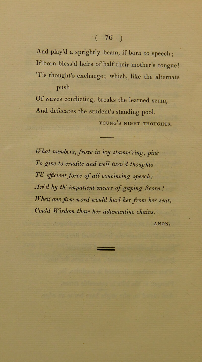 And play’d a sprightly beam, if born to speech ; If born bless’d heirs of half their mother’s tongue! Tis thought’s exchange; which, like the alternate push Of waves conflicting, breaks the learned scum, And defecates the student’s standing pool. young’s night thoughts. IVhat numbers, froze in icy stamm ring, pine To give to erudite and well turn'd thoughts Th’ efficient force of all convincing speech; Aw’d by th’ impatient sneers of gaping Scorn ! When one firm word would hurl her from her seat, Could Wisdom thaw her adamantine chains. ANON.