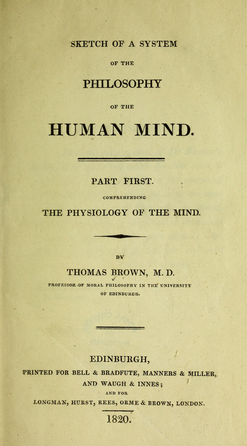 SKETCH OF A SYSTEM OF THE PHILOSOPHY OF THE HUMAN MIND PART FIRST. COMPREHENDING THE PHYSIOLOGY OF THE MIND. BY THOMAS BROWN, M. D. V ‘ PROFESSOR.OF MORAL PHILOSOPHY IN THE' UNIVERSITY OF EDINBURGH. EDINBURGH, PRINTED EOR BELL & BRADFUTE, MANNERS & MILLER, AND WAUGH & INNES; AND FOR LONGMAN, HURST, REES, ORME & BROWN, LONDON. 1820.'